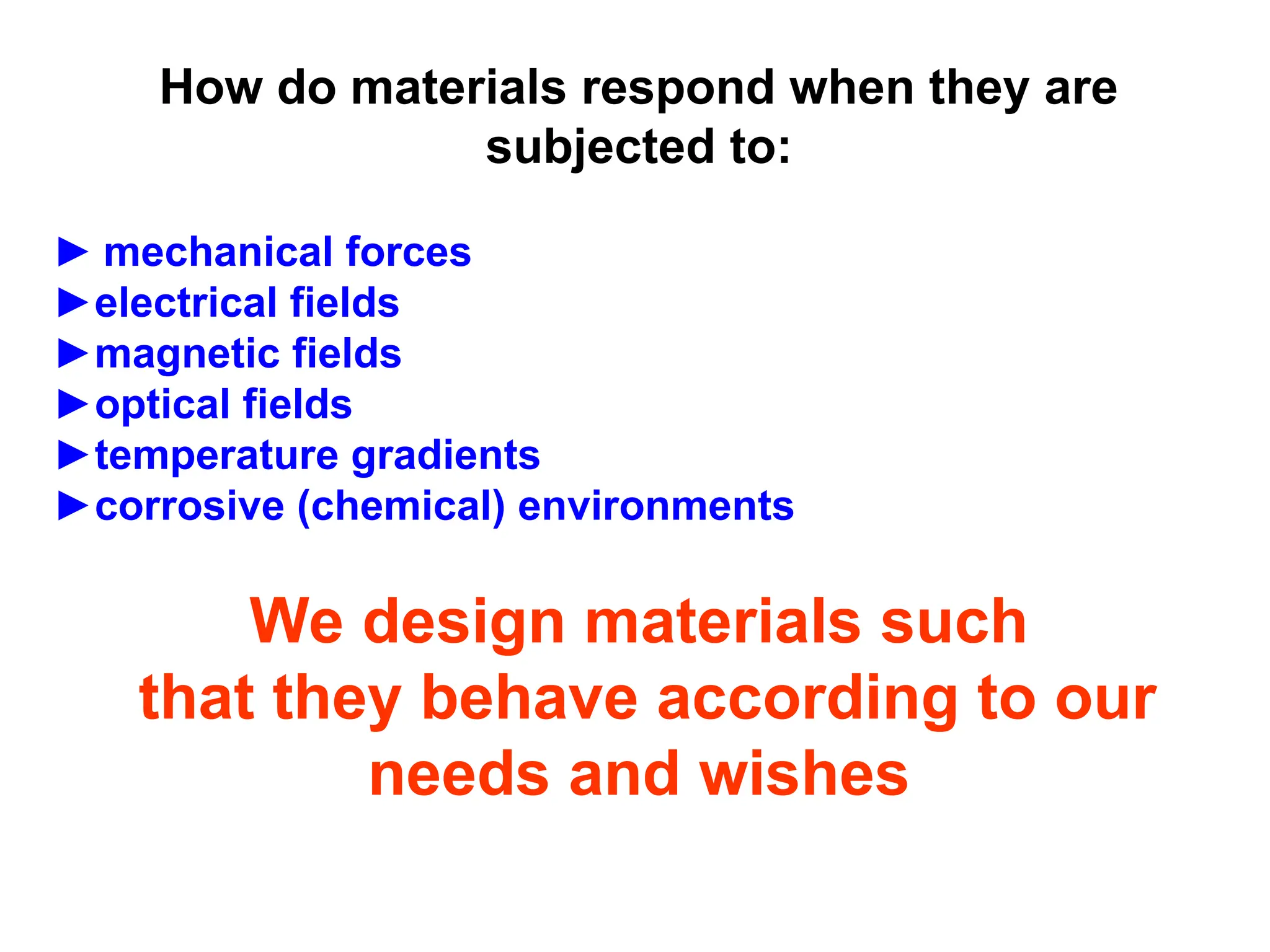How do materials respond when they are
subjected to:
► mechanical forces
►electrical fields
►magnetic fields
►optical fields
►temperature gradients
►corrosive (chemical) environments
We design materials such
that they behave according to our
needs and wishes
 