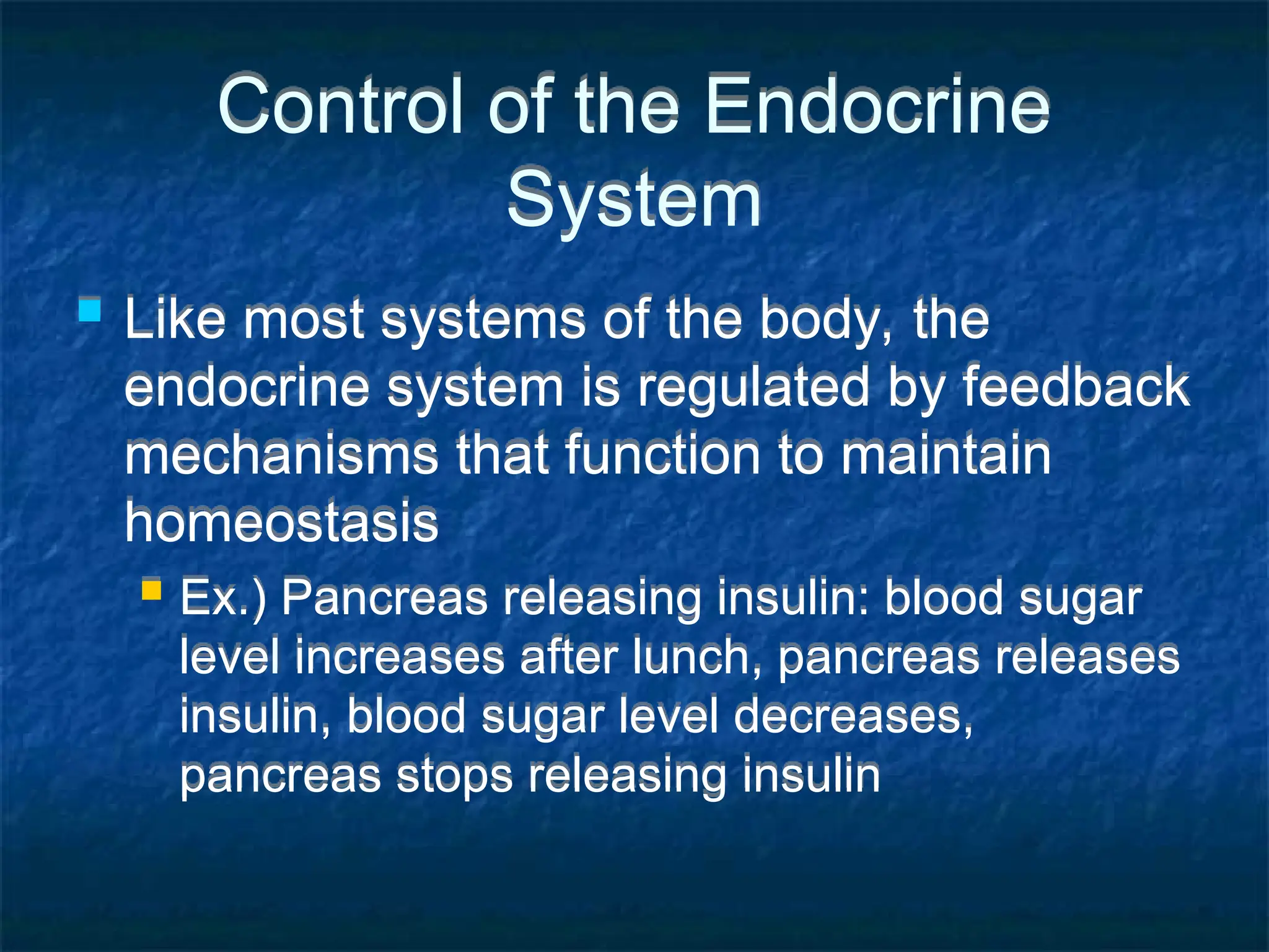 Control of the Endocrine
System
 Like most systems of the body, the
endocrine system is regulated by feedback
mechanisms that function to maintain
homeostasis
 Ex.) Pancreas releasing insulin: blood sugar
level increases after lunch, pancreas releases
insulin, blood sugar level decreases,
pancreas stops releasing insulin
 