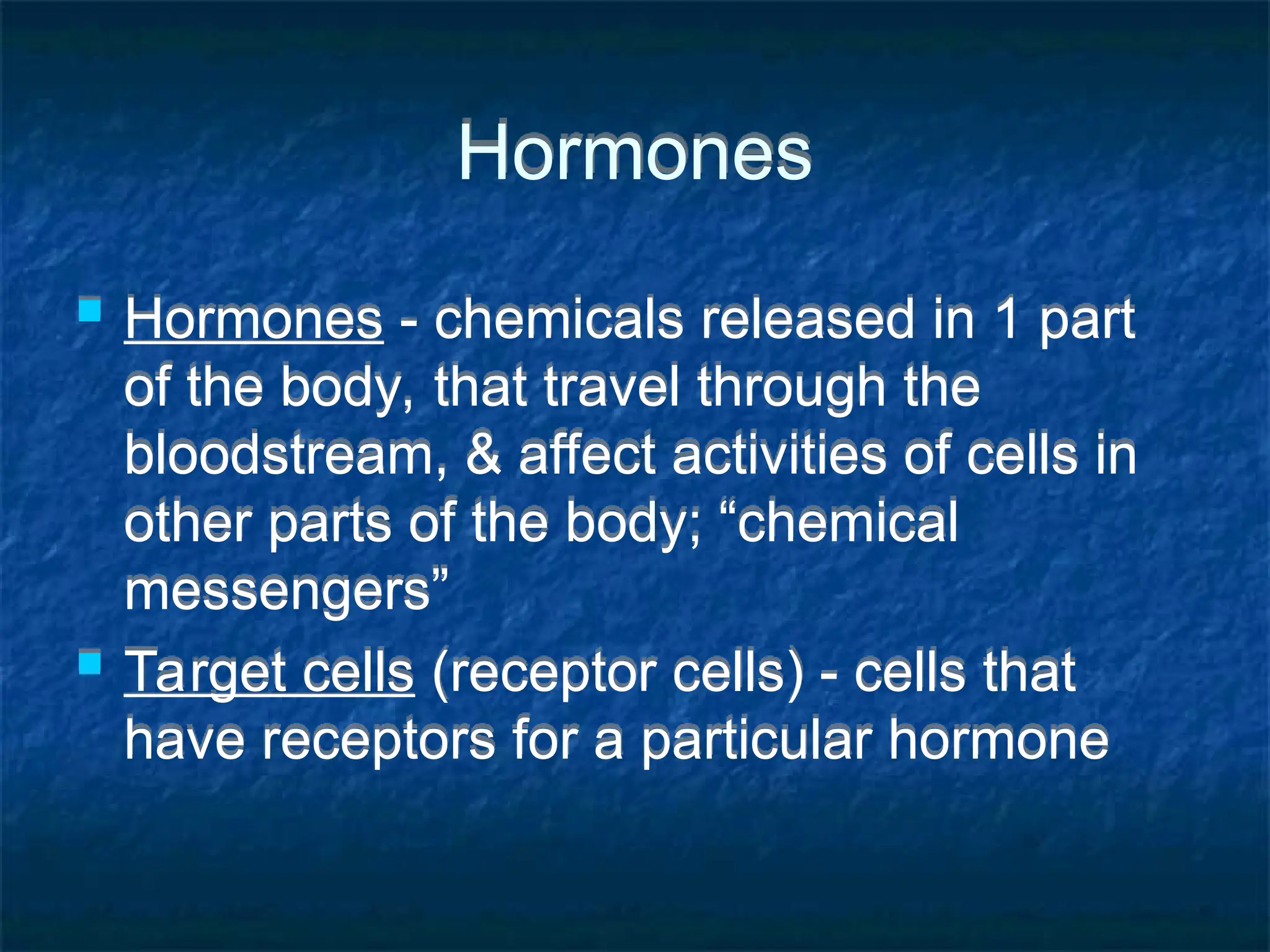 Hormones
 Hormones - chemicals released in 1 part
of the body, that travel through the
bloodstream, & affect activities of cells in
other parts of the body; “chemical
messengers”
 Target cells (receptor cells) - cells that
have receptors for a particular hormone
 