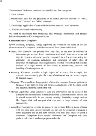 12
The content of the human mind can be classified into four categories:
1. Data: symbols
2. Information: data that are processed to be useful; provides answers to "who",
"what", "where", and "when" questions
3. Knowledge: application of data and information; answers "how" questions
4. Wisdom: evaluated understanding.
We need to understand that processing data produced Information and process
Information produces Knowledge and so on
Characteristics of Computer
Speed, accuracy, diligence, storage capability and versatility are some of the key
characteristics of a computer. A brief overview of these characteristics are
• Speed: The computer can process data very fast, at the rate of millions of
instructions per second. Some calculations that would have taken hours and
days to complete otherwise, can be completed in a few seconds using the
computer. For example, calculation and generation of salary slips of
thousands of employees of an organization, weather forecasting that requires
analysis of a large amount of data related to temperature, pressure and
humidity of various places, etc.
• Accuracy: Computer provides a high degree of accuracy. For example, the
computer can accurately give the result of division of any two numbers up to
10 decimal places.
• Diligence: When used for a longer period of time, the computer does not get tired or
fatigued. It can perform long and complex calculations with the same speed
and accuracy from the start till the end.
• Storage Capability: Large volumes of data and information can be stored in the
computer and also retrieved whenever required. A limited amount of data can
be stored, temporarily, in the primary memory. Secondary storage devices
like floppy disk and compact disk can store a large amount of data
permanently.
• Versatility: Computer is versatile in nature. It can perform different types of tasks
with the same ease. At one moment you can use the computer to prepare a
letter document and in the next moment you may play music or print a
document. Computers have several limitations too. Computer can only
perform tasks that it has been programmed to do.
 