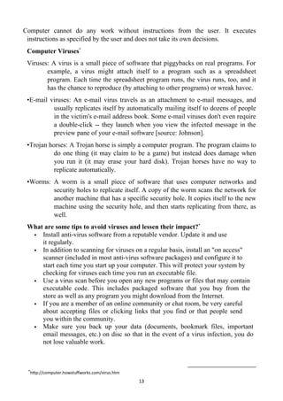 13
Computer cannot do any work without instructions from the user. It executes
instructions as specified by the user and does not take its own decisions.
Computer Viruses*
Viruses: A virus is a small piece of software that piggybacks on real programs. For
example, a virus might attach itself to a program such as a spreadsheet
program. Each time the spreadsheet program runs, the virus runs, too, and it
has the chance to reproduce (by attaching to other programs) or wreak havoc.
•E-mail viruses: An e-mail virus travels as an attachment to e-mail messages, and
usually replicates itself by automatically mailing itself to dozens of people
in the victim's e-mail address book. Some e-mail viruses don't even require
a double-click -- they launch when you view the infected message in the
preview pane of your e-mail software [source: Johnson].
•Trojan horses: A Trojan horse is simply a computer program. The program claims to
do one thing (it may claim to be a game) but instead does damage when
you run it (it may erase your hard disk). Trojan horses have no way to
replicate automatically.
•Worms: A worm is a small piece of software that uses computer networks and
security holes to replicate itself. A copy of the worm scans the network for
another machine that has a specific security hole. It copies itself to the new
machine using the security hole, and then starts replicating from there, as
well.
What are some tips to avoid viruses and lessen their impact?*
 Install anti-virus software from a reputable vendor. Update it and use
it regularly.
 In addition to scanning for viruses on a regular basis, install an "on access"
scanner (included in most anti-virus software packages) and configure it to
start each time you start up your computer. This will protect your system by
checking for viruses each time you run an executable file.
 Use a virus scan before you open any new programs or files that may contain
executable code. This includes packaged software that you buy from the
store as well as any program you might download from the Internet.
 If you are a member of an online community or chat room, be very careful
about accepting files or clicking links that you find or that people send
you within the community.
 Make sure you back up your data (documents, bookmark files, important
email messages, etc.) on disc so that in the event of a virus infection, you do
not lose valuable work.
*
http://computer.howstuffworks.com/virus.htm
 