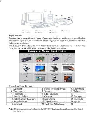 3
Input Devices
Input device is any peripheral (piece of computer hardware equipment to provide data
and control signals to an information processing system such as a computer or other
information appliance.
Input device Translate data from form that humans understand to one that the
computer can work with. Most common are keyboard and mouse
Example of Input Devices:-
1. Keyboard 2. Mouse (pointing device) 3. Microphone
4. Touch screen 5. Scanner 6. Webcam
7. Touchpads 8. MIDI keyboard 9.
10.Graphics Tablets 11.Cameras 12.Pen Input
13.Video Capture Hardware 14.Microphone 15.Trackballs
16.Barcode reader 17.Digital camera 18.Joystick
19.Gamepad 20.Electronic Whiteboard 21.
Note: The most common use keyboard is the QWERTY keyboard. Generally standard Keyboard
has 104 keys.
 