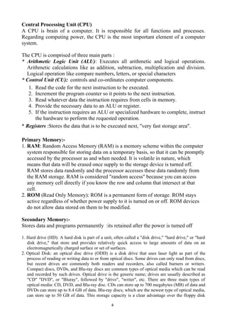 4
Central Processing Unit (CPU)
A CPU is brain of a computer. It is responsible for all functions and processes.
Regarding computing power, the CPU is the most important element of a computer
system.
The CPU is comprised of three main parts :
* Arithmetic Logic Unit (ALU): Executes all arithmetic and logical operations.
Arithmetic calculations like as addition, subtraction, multiplication and division.
Logical operation like compare numbers, letters, or special characters
* Control Unit (CU): controls and co-ordinates computer components.
1. Read the code for the next instruction to be executed.
2. Increment the program counter so it points to the next instruction.
3. Read whatever data the instruction requires from cells in memory.
4. Provide the necessary data to an ALU or register.
5. If the instruction requires an ALU or specialized hardware to complete, instruct
the hardware to perform the requested operation.
* Registers :Stores the data that is to be executed next, "very fast storage area".
Primary Memory:-
1. RAM: Random Access Memory (RAM) is a memory scheme within the computer
system responsible for storing data on a temporary basis, so that it can be promptly
accessed by the processor as and when needed. It is volatile in nature, which
means that data will be erased once supply to the storage device is turned off.
RAM stores data randomly and the processor accesses these data randomly from
the RAM storage. RAM is considered "random access" because you can access
any memory cell directly if you know the row and column that intersect at that
cell.
2. ROM (Read Only Memory): ROM is a permanent form of storage. ROM stays
active regardless of whether power supply to it is turned on or off. ROM devices
do not allow data stored on them to be modified.
Secondary Memory:-
Stores data and programs permanently :its retained after the power is turned off
1. Hard drive (HD): A hard disk is part of a unit, often called a "disk drive," "hard drive," or "hard
disk drive," that store and provides relatively quick access to large amounts of data on an
electromagnetically charged surface or set of surfaces.
2. Optical Disk: an optical disc drive (ODD) is a disk drive that uses laser light as part of the
process of reading or writing data to or from optical discs. Some drives can only read from discs,
but recent drives are commonly both readers and recorders, also called burners or writers.
Compact discs, DVDs, and Blu-ray discs are common types of optical media which can be read
and recorded by such drives. Optical drive is the generic name; drives are usually described as
"CD" "DVD", or "Bluray", followed by "drive", "writer", etc. There are three main types of
optical media: CD, DVD, and Blu-ray disc. CDs can store up to 700 megabytes (MB) of data and
DVDs can store up to 8.4 GB of data. Blu-ray discs, which are the newest type of optical media,
can store up to 50 GB of data. This storage capacity is a clear advantage over the floppy disk
 