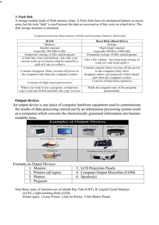 6
3. Flash Disk
A storage module made of flash memory chips. A Flash disks have no mechanical platters or access
arms, but the term "disk" is used because the data are accessed as if they were on a hard drive. The
disk storage structure is emulated.
Output devices
An output device is any piece of computer hardware equipment used to communicate
the results of data processing carried out by an information processing system (such
as a computer) which converts the electronically generated information into human-
readable form.
Example on Output Devices:
1. Monitor 2. LCD Projection Panels
3. Printers (all types) 4. Computer Output Microfilm (COM)
5. Plotters 6. Speaker(s)
7. Projector
Note Basic types of monitors are a.Cathode Ray Tube (CRT). B. Liquid Crystal Displays
(LCD). c.light-emitting diode (LED).
Printer types: 1-Laser Printer. 2-Ink Jet Printer. 3-Dot Matrix Printer
 