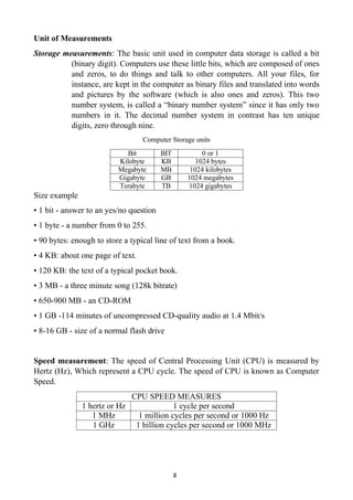 8
Unit of Measurements
Storage measurements: The basic unit used in computer data storage is called a bit
(binary digit). Computers use these little bits, which are composed of ones
and zeros, to do things and talk to other computers. All your files, for
instance, are kept in the computer as binary files and translated into words
and pictures by the software (which is also ones and zeros). This two
number system, is called a “binary number system” since it has only two
numbers in it. The decimal number system in contrast has ten unique
digits, zero through nine.
Computer Storage units
Bit BIT 0 or 1
Kilobyte KB 1024 bytes
Megabyte MB 1024 kilobytes
Gigabyte GB 1024 megabytes
Terabyte TB 1024 gigabytes
Size example
• 1 bit - answer to an yes/no question
• 1 byte - a number from 0 to 255.
• 90 bytes: enough to store a typical line of text from a book.
• 4 KB: about one page of text.
• 120 KB: the text of a typical pocket book.
• 3 MB - a three minute song (128k bitrate)
• 650-900 MB - an CD-ROM
• 1 GB -114 minutes of uncompressed CD-quality audio at 1.4 Mbit/s
• 8-16 GB - size of a normal flash drive
Speed measurement: The speed of Central Processing Unit (CPU) is measured by
Hertz (Hz), Which represent a CPU cycle. The speed of CPU is known as Computer
Speed.
CPU SPEED MEASURES
1 hertz or Hz 1 cycle per second
1 MHz 1 million cycles per second or 1000 Hz
1 GHz 1 billion cycles per second or 1000 MHz
 