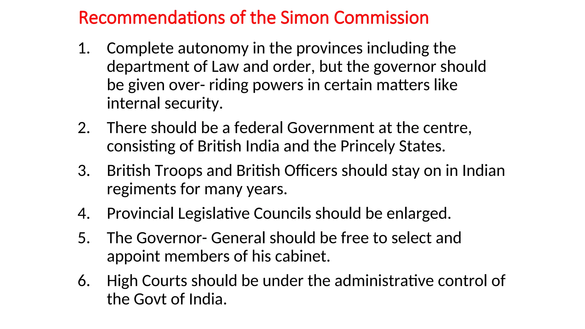 Recommendations of the Simon Commission
1. Complete autonomy in the provinces including the
department of Law and order, but the governor should
be given over- riding powers in certain matters like
internal security.
2. There should be a federal Government at the centre,
consisting of British India and the Princely States.
3. British Troops and British Officers should stay on in Indian
regiments for many years.
4. Provincial Legislative Councils should be enlarged.
5. The Governor- General should be free to select and
appoint members of his cabinet.
6. High Courts should be under the administrative control of
the Govt of India.
 