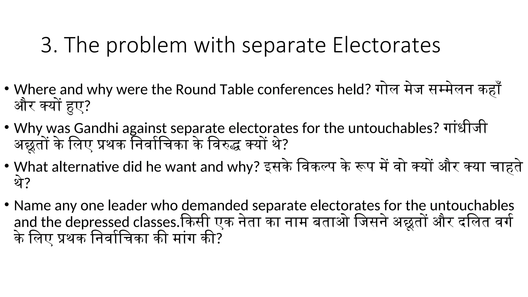 3. The problem with separate Electorates
• Where and why were the Round Table conferences held? गोल मेज सम्मेलन कहाँ
और क्यों हुए?
• Why was Gandhi against separate electorates for the untouchables? गांधीजी
अछूतों के लिए प्रथक निर्वाचिका के विरुद्ध क्यों थे?
• What alternative did he want and why? इसके विकल्प के रूप में वो क्यों और क्या चाहते
थे?
• Name any one leader who demanded separate electorates for the untouchables
and the depressed classes.किसी एक नेता का नाम बताओ जिसने अछूतों और दलित वर्ग
के लिए प्रथक निर्वाचिका की मांग की?
 