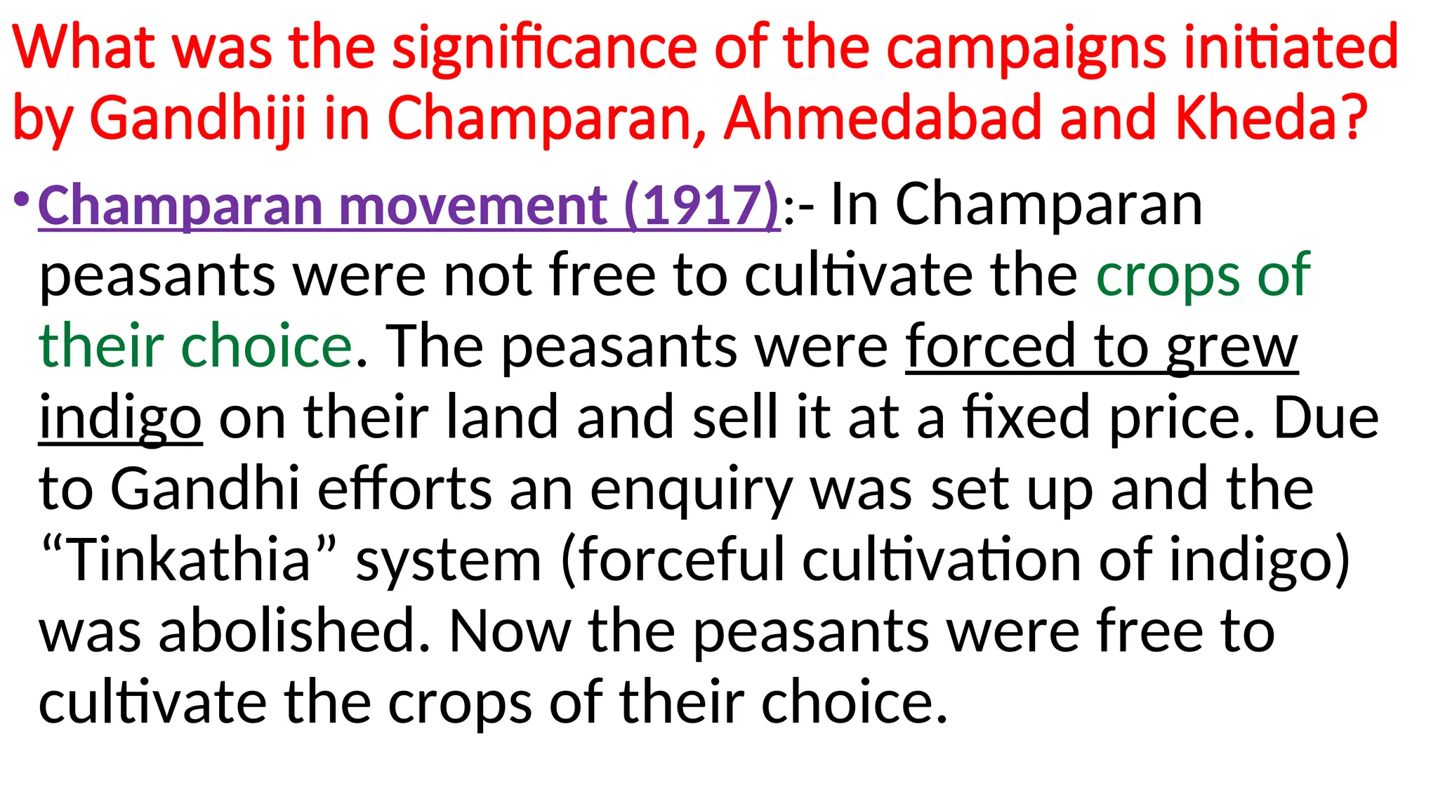 What was the significance of the campaigns initiated
by Gandhiji in Champaran, Ahmedabad and Kheda?
•Champaran movement (1917):- In Champaran
peasants were not free to cultivate the crops of
their choice. The peasants were forced to grew
indigo on their land and sell it at a fixed price. Due
to Gandhi efforts an enquiry was set up and the
“Tinkathia” system (forceful cultivation of indigo)
was abolished. Now the peasants were free to
cultivate the crops of their choice.
 
