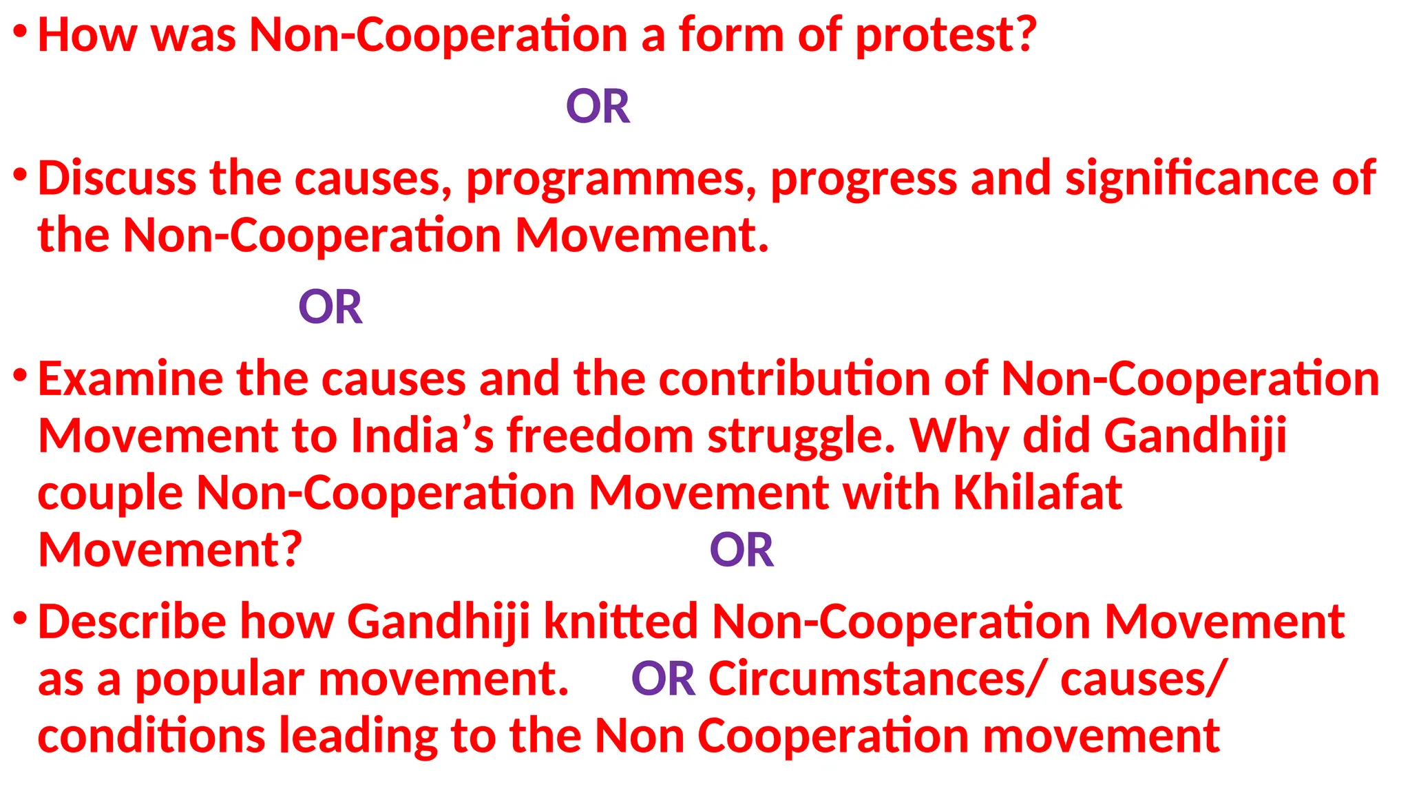 .
•How was Non-Cooperation a form of protest?
OR
•Discuss the causes, programmes, progress and significance of
the Non-Cooperation Movement.
OR
•Examine the causes and the contribution of Non-Cooperation
Movement to India’s freedom struggle. Why did Gandhiji
couple Non-Cooperation Movement with Khilafat
Movement? OR
•Describe how Gandhiji knitted Non-Cooperation Movement
as a popular movement. OR Circumstances/ causes/
conditions leading to the Non Cooperation movement
 