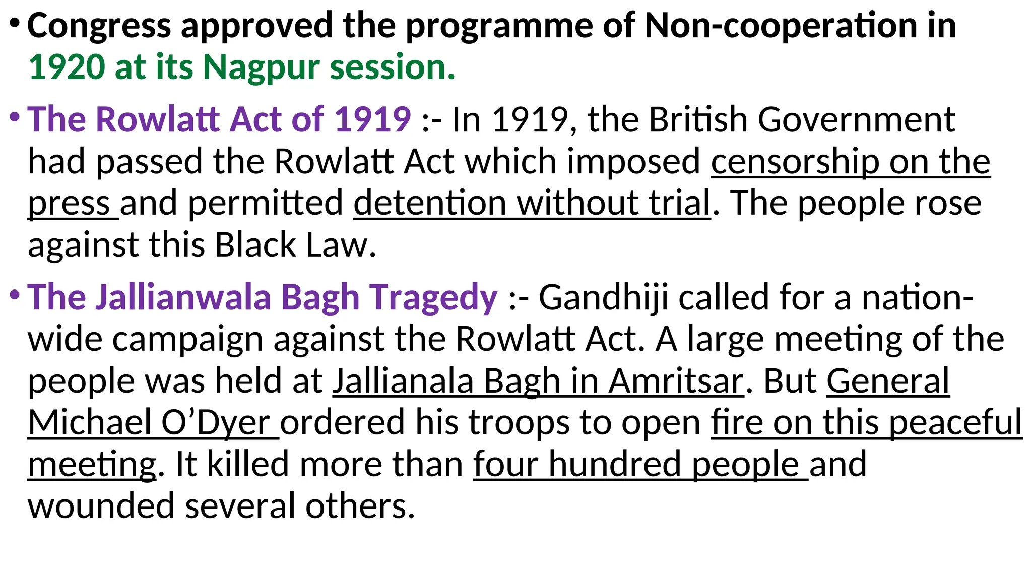 •Congress approved the programme of Non-cooperation in
1920 at its Nagpur session.
•The Rowlatt Act of 1919 :- In 1919, the British Government
had passed the Rowlatt Act which imposed censorship on the
press and permitted detention without trial. The people rose
against this Black Law.
•The Jallianwala Bagh Tragedy :- Gandhiji called for a nation-
wide campaign against the Rowlatt Act. A large meeting of the
people was held at Jallianala Bagh in Amritsar. But General
Michael O’Dyer ordered his troops to open fire on this peaceful
meeting. It killed more than four hundred people and
wounded several others.
 