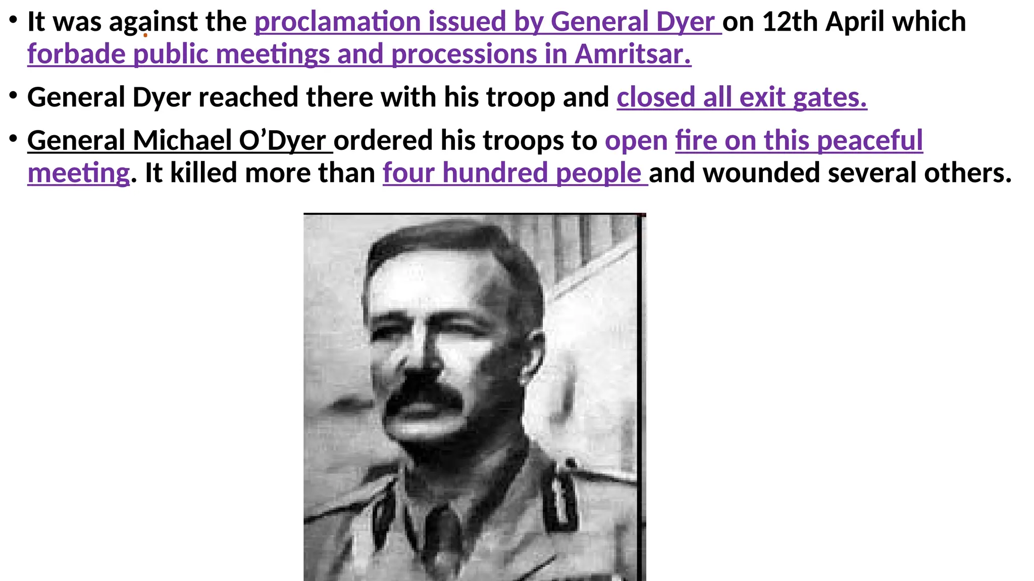 .
• It was against the proclamation issued by General Dyer on 12th April which
forbade public meetings and processions in Amritsar.
• General Dyer reached there with his troop and closed all exit gates.
• General Michael O’Dyer ordered his troops to open fire on this peaceful
meeting. It killed more than four hundred people and wounded several others.
 