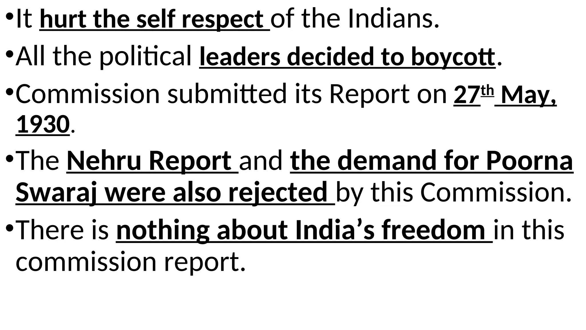 .
•It hurt the self respect of the Indians.
•All the political leaders decided to boycott.
•Commission submitted its Report on 27th
May,
1930.
•The Nehru Report and the demand for Poorna
Swaraj were also rejected by this Commission.
•There is nothing about India’s freedom in this
commission report.
 