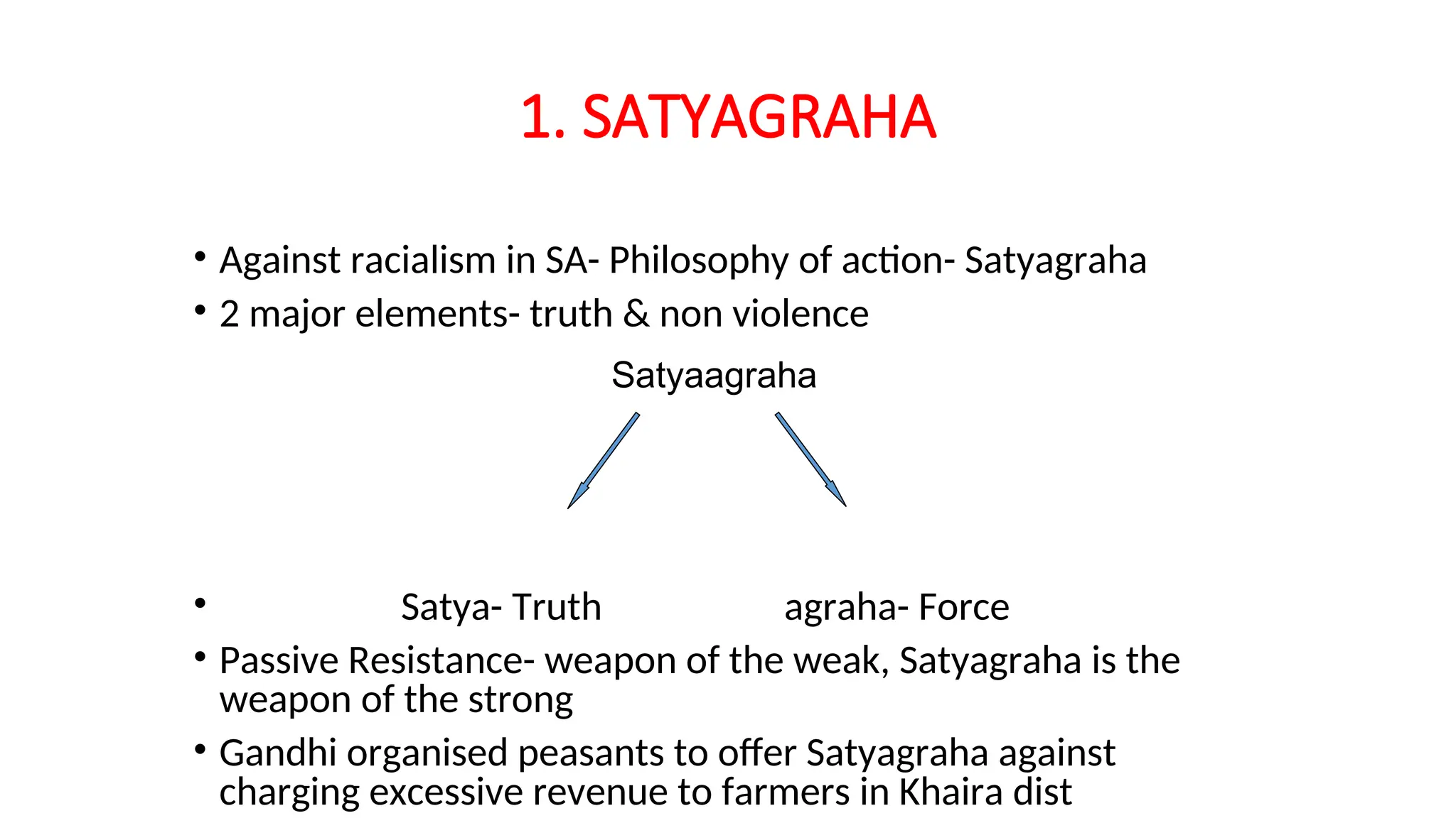 1. SATYAGRAHA
• Against racialism in SA- Philosophy of action- Satyagraha
• 2 major elements- truth & non violence
• Satya- Truth agraha- Force
• Passive Resistance- weapon of the weak, Satyagraha is the
weapon of the strong
• Gandhi organised peasants to offer Satyagraha against
charging excessive revenue to farmers in Khaira dist
Satyaagraha
 