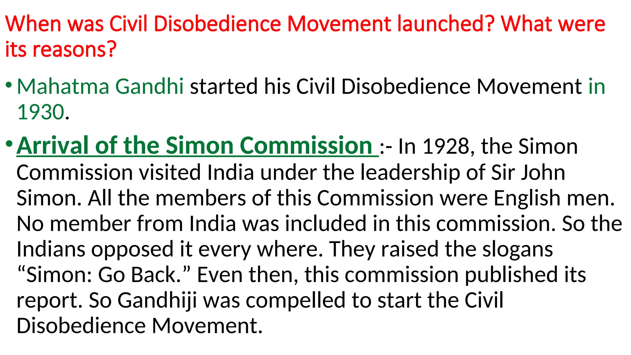 When was Civil Disobedience Movement launched? What were
its reasons?
•Mahatma Gandhi started his Civil Disobedience Movement in
1930.
•Arrival of the Simon Commission :- In 1928, the Simon
Commission visited India under the leadership of Sir John
Simon. All the members of this Commission were English men.
No member from India was included in this commission. So the
Indians opposed it every where. They raised the slogans
“Simon: Go Back.” Even then, this commission published its
report. So Gandhiji was compelled to start the Civil
Disobedience Movement.
 