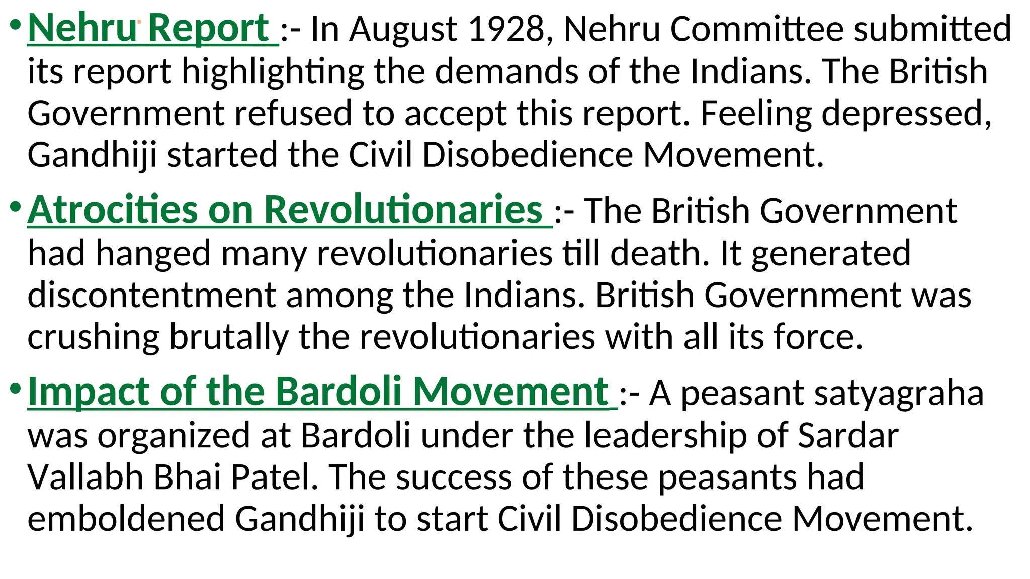 .
•Nehru Report :- In August 1928, Nehru Committee submitted
its report highlighting the demands of the Indians. The British
Government refused to accept this report. Feeling depressed,
Gandhiji started the Civil Disobedience Movement.
•Atrocities on Revolutionaries :- The British Government
had hanged many revolutionaries till death. It generated
discontentment among the Indians. British Government was
crushing brutally the revolutionaries with all its force.
•Impact of the Bardoli Movement :- A peasant satyagraha
was organized at Bardoli under the leadership of Sardar
Vallabh Bhai Patel. The success of these peasants had
emboldened Gandhiji to start Civil Disobedience Movement.
 