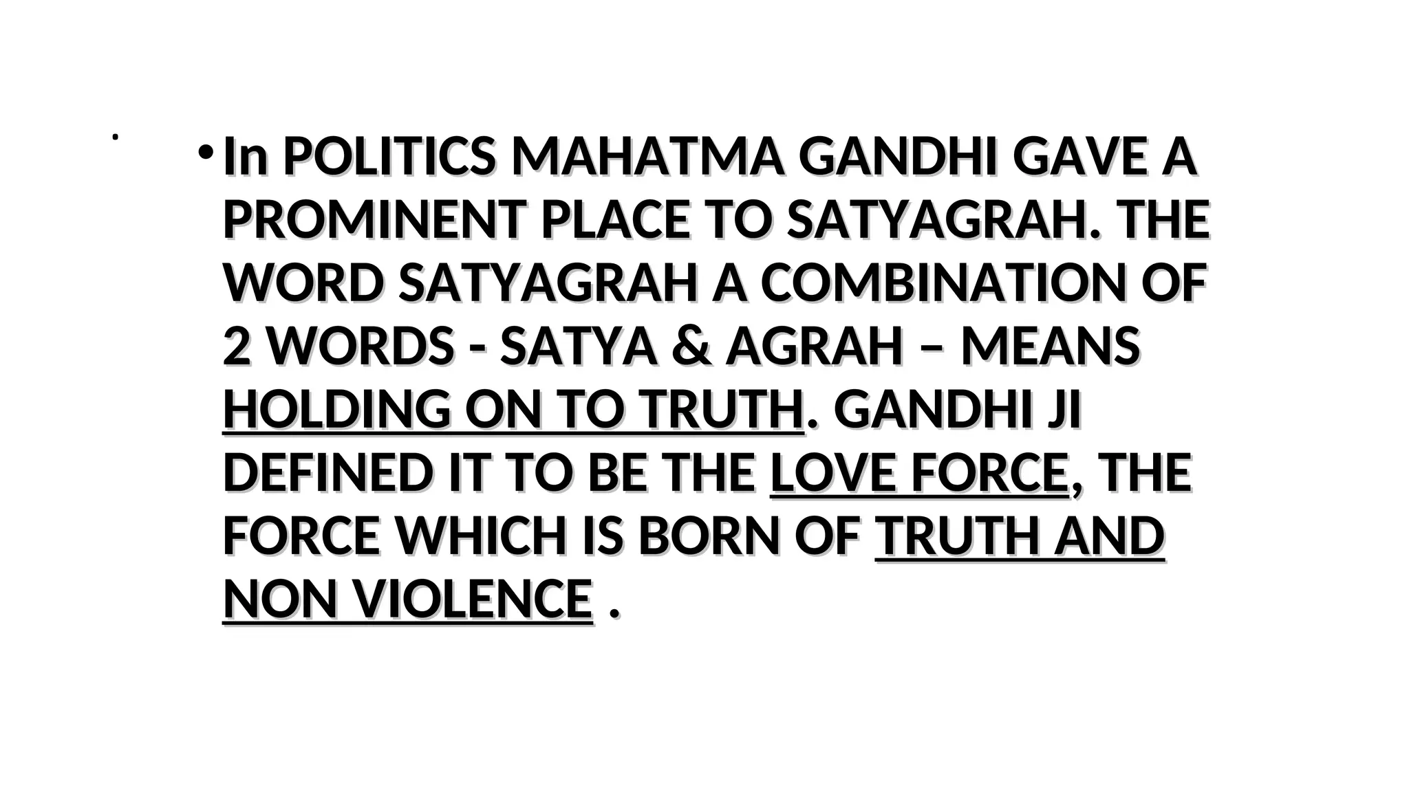 .
•In POLITICS MAHATMA GANDHI GAVE A
In POLITICS MAHATMA GANDHI GAVE A
PROMINENT PLACE TO SATYAGRAH. THE
PROMINENT PLACE TO SATYAGRAH. THE
WORD SATYAGRAH A COMBINATION OF
WORD SATYAGRAH A COMBINATION OF
2 WORDS - SATYA & AGRAH – MEANS
2 WORDS - SATYA & AGRAH – MEANS
HOLDING ON TO TRUTH
HOLDING ON TO TRUTH. GANDHI JI
. GANDHI JI
DEFINED IT TO BE THE
DEFINED IT TO BE THE LOVE FORCE
LOVE FORCE, THE
, THE
FORCE WHICH IS BORN OF
FORCE WHICH IS BORN OF TRUTH AND
TRUTH AND
NON VIOLENCE
NON VIOLENCE .
.
 