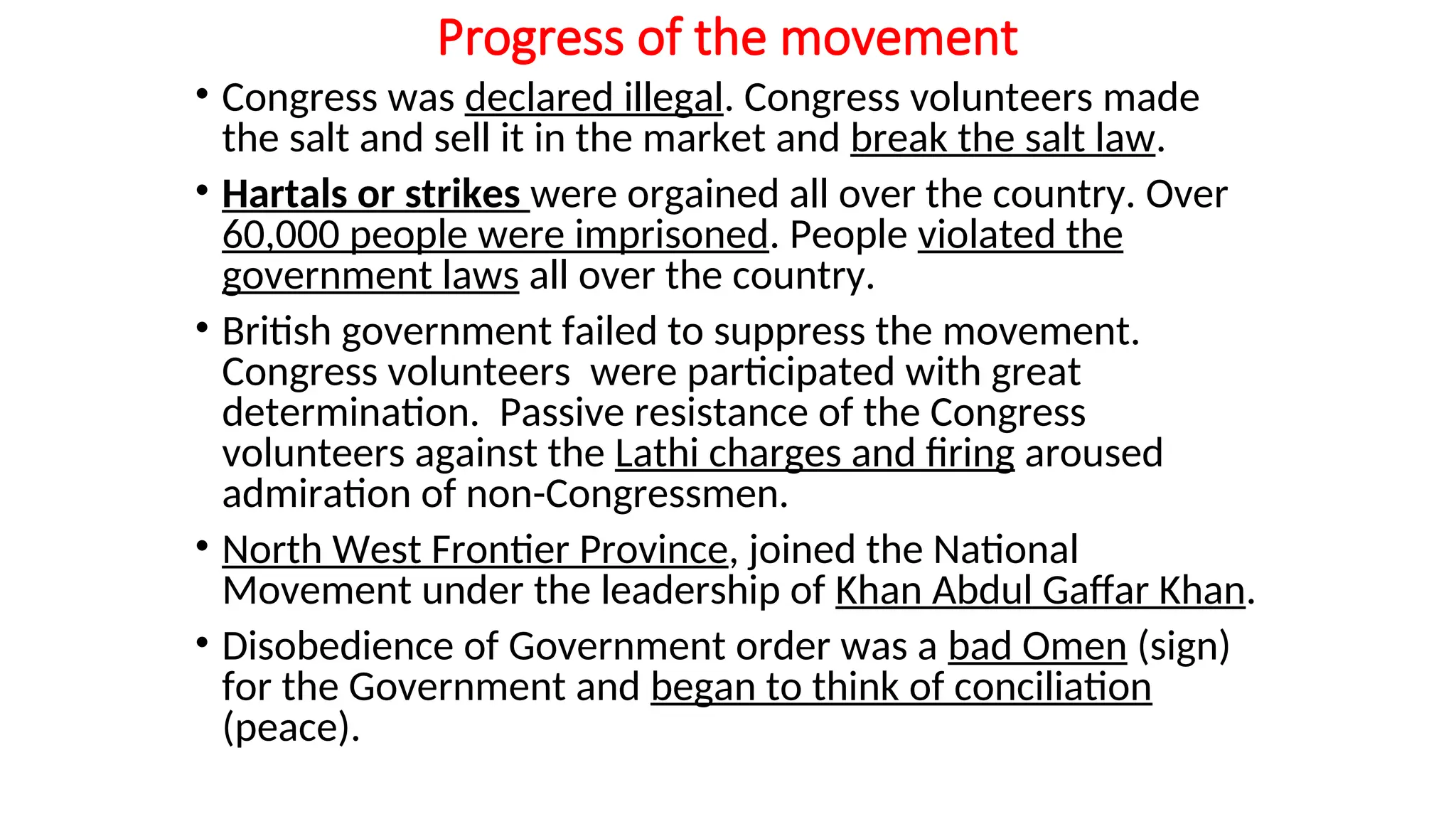 Progress of the movement
• Congress was declared illegal. Congress volunteers made
the salt and sell it in the market and break the salt law.
• Hartals or strikes were orgained all over the country. Over
60,000 people were imprisoned. People violated the
government laws all over the country.
• British government failed to suppress the movement.
Congress volunteers were participated with great
determination. Passive resistance of the Congress
volunteers against the Lathi charges and firing aroused
admiration of non-Congressmen.
• North West Frontier Province, joined the National
Movement under the leadership of Khan Abdul Gaffar Khan.
• Disobedience of Government order was a bad Omen (sign)
for the Government and began to think of conciliation
(peace).
 