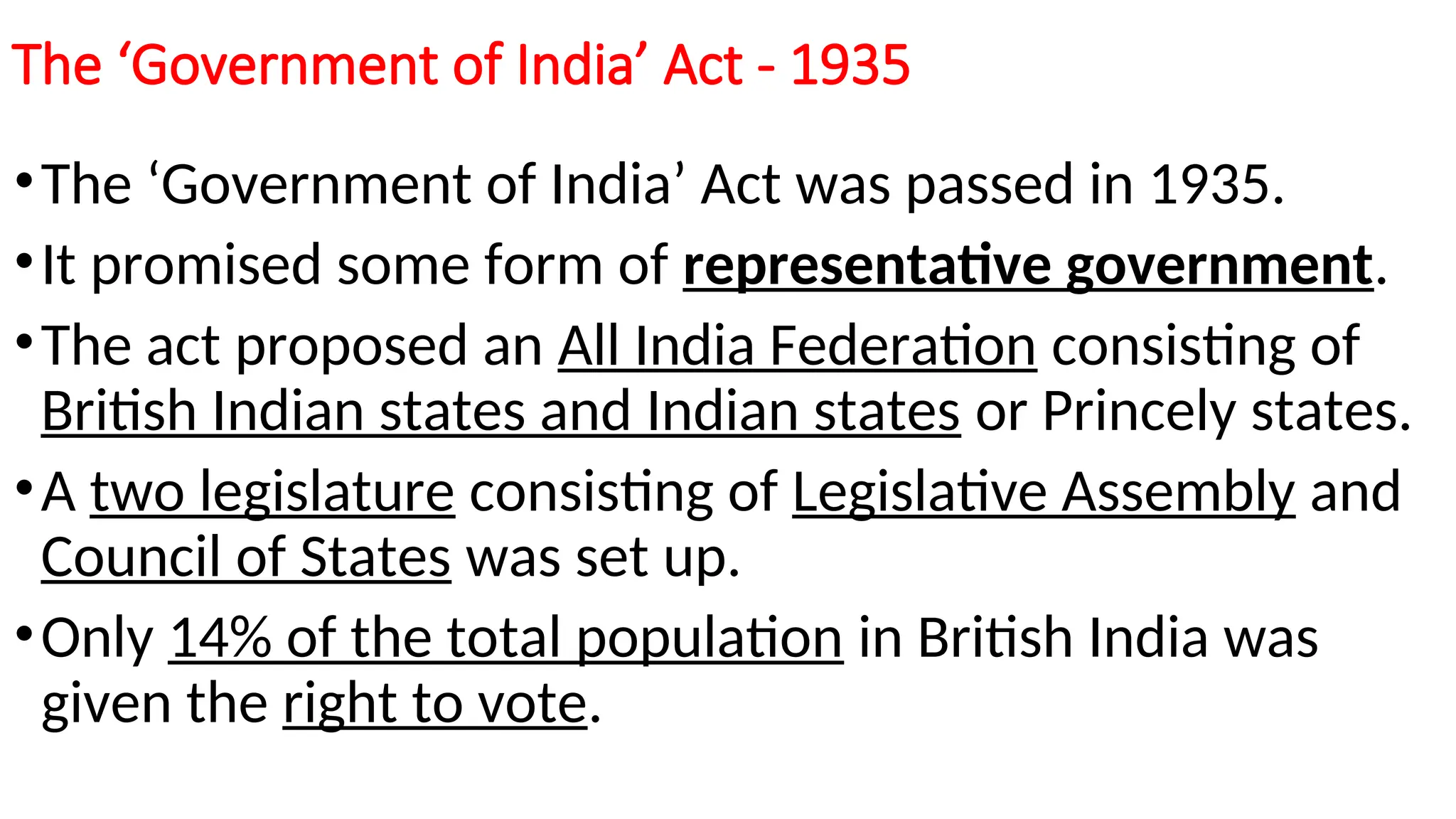 The ‘Government of India’ Act - 1935
•The ‘Government of India’ Act was passed in 1935.
•It promised some form of representative government.
•The act proposed an All India Federation consisting of
British Indian states and Indian states or Princely states.
•A two legislature consisting of Legislative Assembly and
Council of States was set up.
•Only 14% of the total population in British India was
given the right to vote.
 