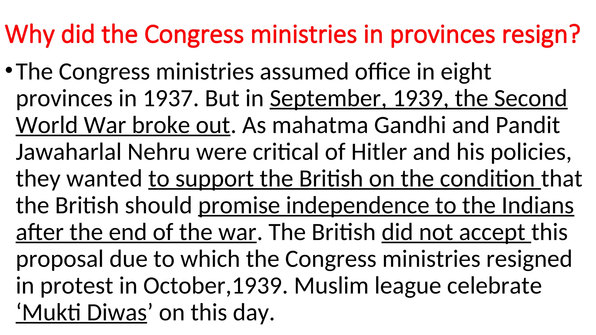 Why did the Congress ministries in provinces resign?
•The Congress ministries assumed office in eight
provinces in 1937. But in September, 1939, the Second
World War broke out. As mahatma Gandhi and Pandit
Jawaharlal Nehru were critical of Hitler and his policies,
they wanted to support the British on the condition that
the British should promise independence to the Indians
after the end of the war. The British did not accept this
proposal due to which the Congress ministries resigned
in protest in October,1939. Muslim league celebrate
‘Mukti Diwas’ on this day.
 