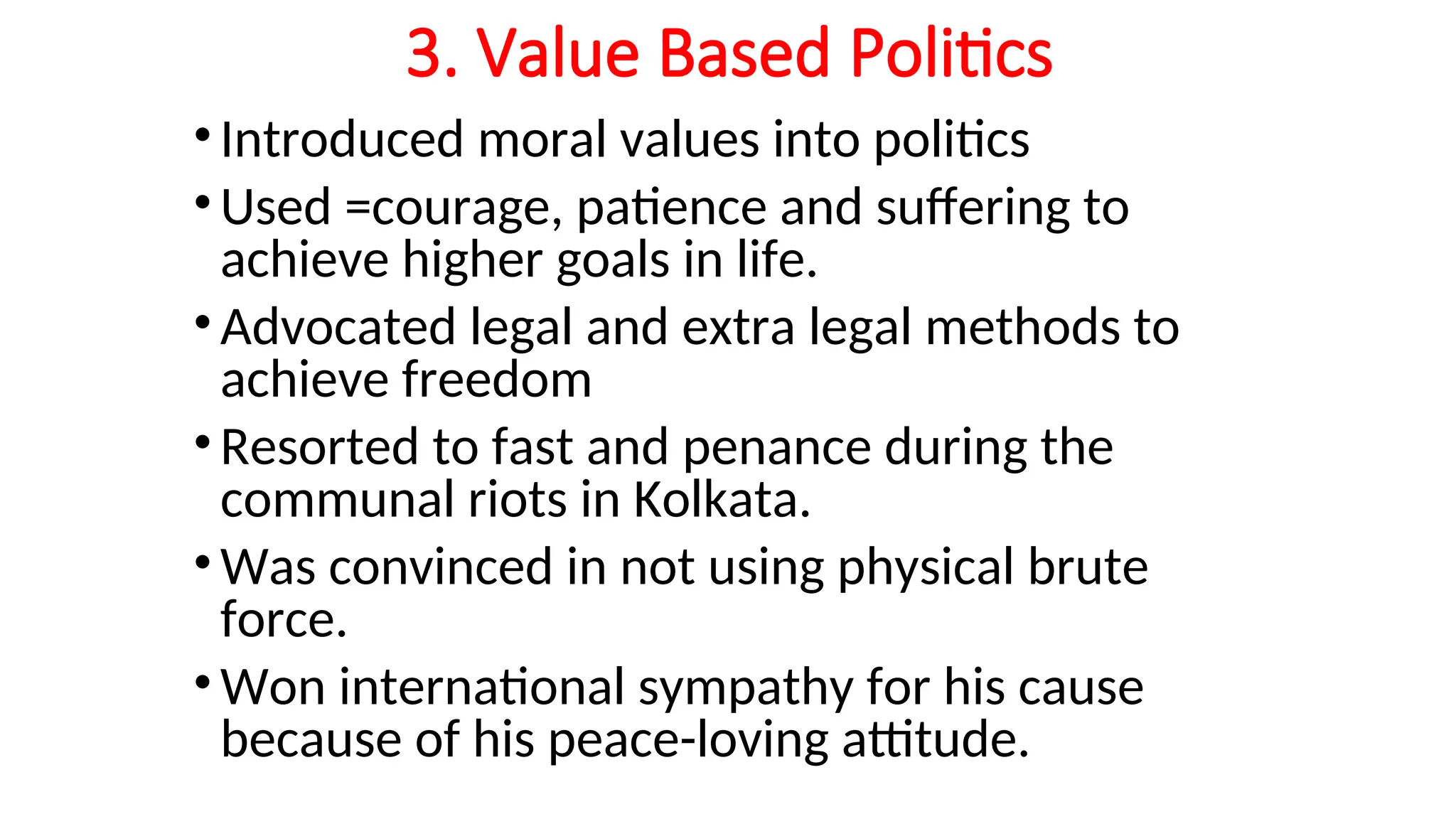 3. Value Based Politics
•Introduced moral values into politics
•Used =courage, patience and suffering to
achieve higher goals in life.
•Advocated legal and extra legal methods to
achieve freedom
•Resorted to fast and penance during the
communal riots in Kolkata.
•Was convinced in not using physical brute
force.
•Won international sympathy for his cause
because of his peace-loving attitude.
 