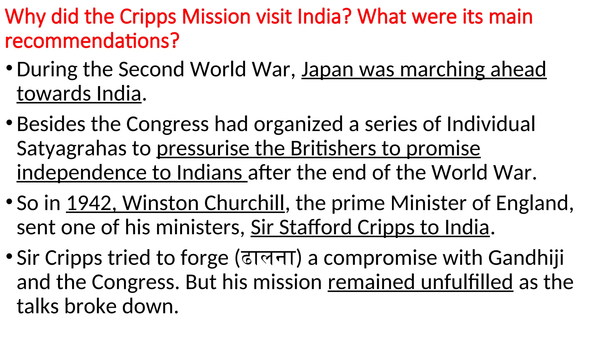 Why did the Cripps Mission visit India? What were its main
recommendations?
• During the Second World War, Japan was marching ahead
towards India.
• Besides the Congress had organized a series of Individual
Satyagrahas to pressurise the Britishers to promise
independence to Indians after the end of the World War.
• So in 1942, Winston Churchill, the prime Minister of England,
sent one of his ministers, Sir Stafford Cripps to India.
• Sir Cripps tried to forge (ढालना) a compromise with Gandhiji
and the Congress. But his mission remained unfulfilled as the
talks broke down.
 