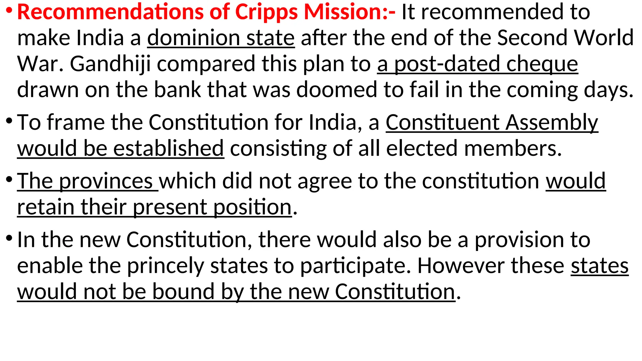 •Recommendations of Cripps Mission:- It recommended to
make India a dominion state after the end of the Second World
War. Gandhiji compared this plan to a post-dated cheque
drawn on the bank that was doomed to fail in the coming days.
•To frame the Constitution for India, a Constituent Assembly
would be established consisting of all elected members.
•The provinces which did not agree to the constitution would
retain their present position.
•In the new Constitution, there would also be a provision to
enable the princely states to participate. However these states
would not be bound by the new Constitution.
 