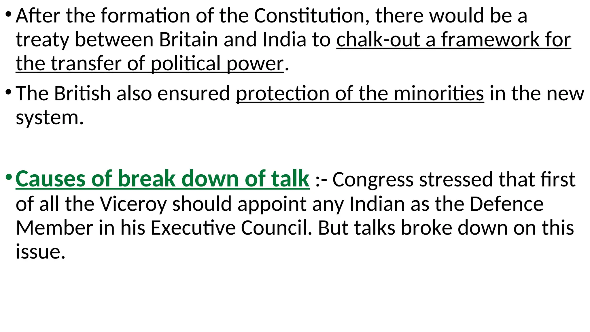 .
•After the formation of the Constitution, there would be a
treaty between Britain and India to chalk-out a framework for
the transfer of political power.
•The British also ensured protection of the minorities in the new
system.
•Causes of break down of talk :- Congress stressed that first
of all the Viceroy should appoint any Indian as the Defence
Member in his Executive Council. But talks broke down on this
issue.
 