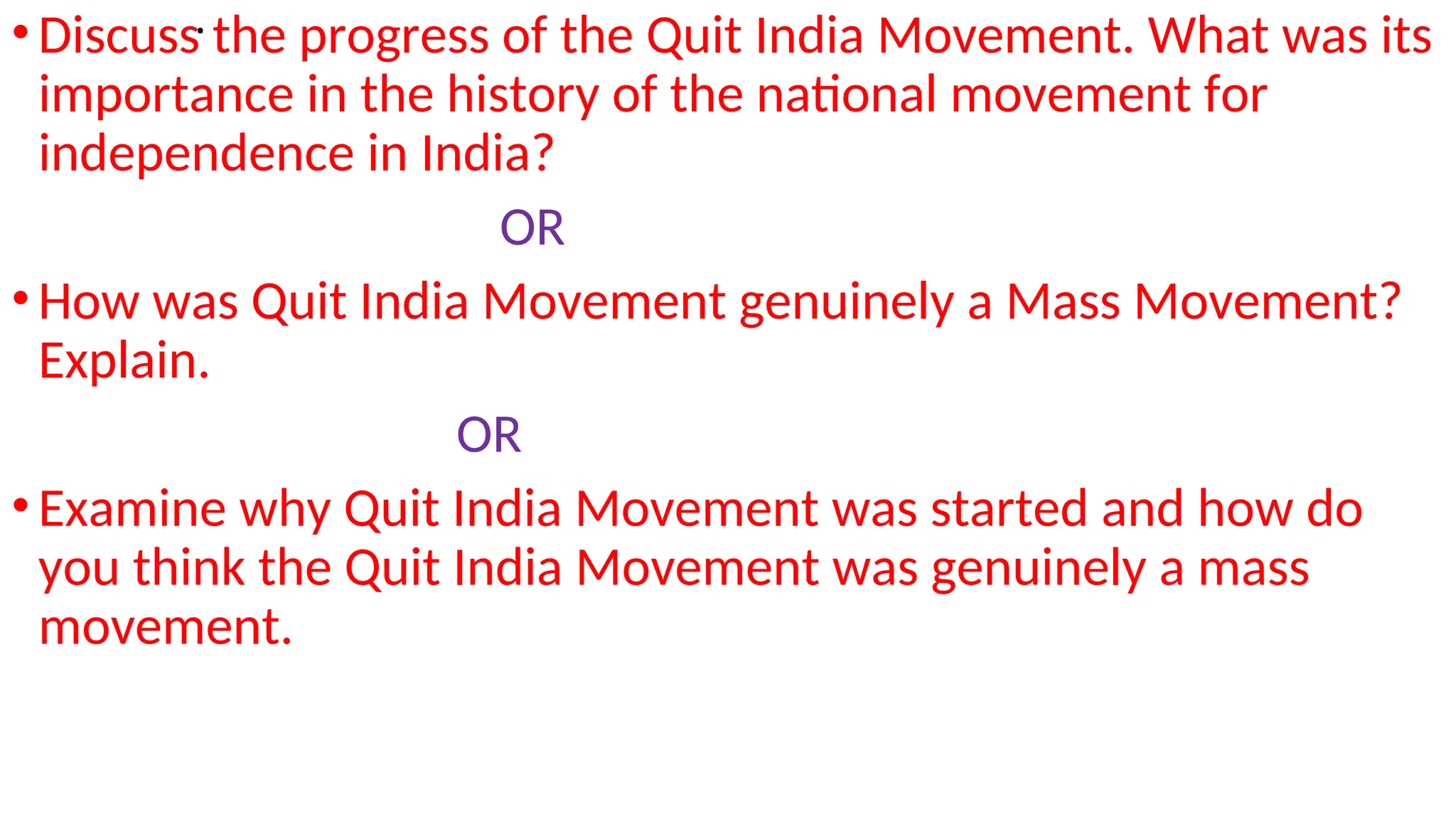 .
•Discuss the progress of the Quit India Movement. What was its
importance in the history of the national movement for
independence in India?
OR
•How was Quit India Movement genuinely a Mass Movement?
Explain.
OR
•Examine why Quit India Movement was started and how do
you think the Quit India Movement was genuinely a mass
movement.
 