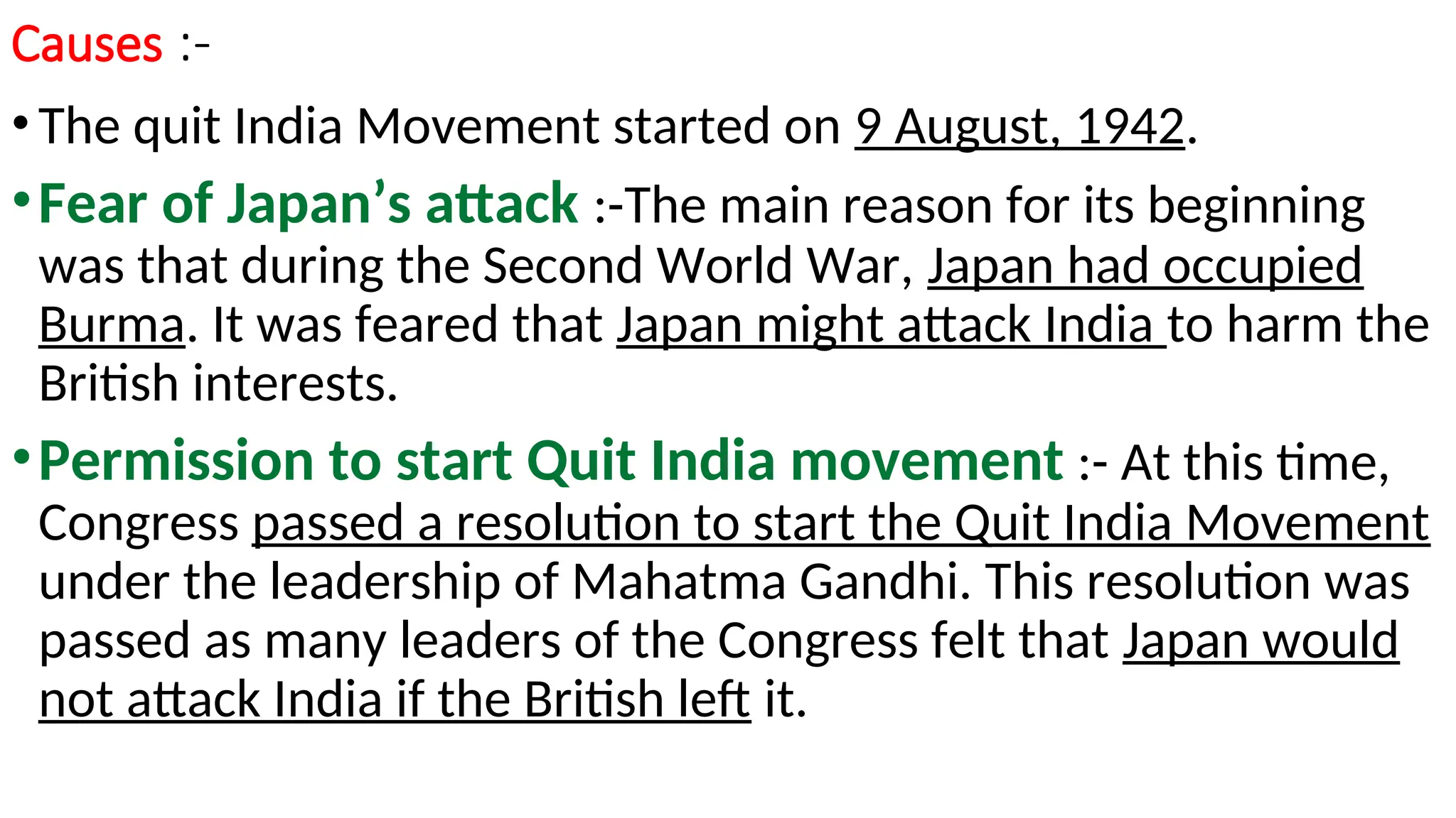 Causes :-
•The quit India Movement started on 9 August, 1942.
•Fear of Japan’s attack :-The main reason for its beginning
was that during the Second World War, Japan had occupied
Burma. It was feared that Japan might attack India to harm the
British interests.
•Permission to start Quit India movement :- At this time,
Congress passed a resolution to start the Quit India Movement
under the leadership of Mahatma Gandhi. This resolution was
passed as many leaders of the Congress felt that Japan would
not attack India if the British left it.
 