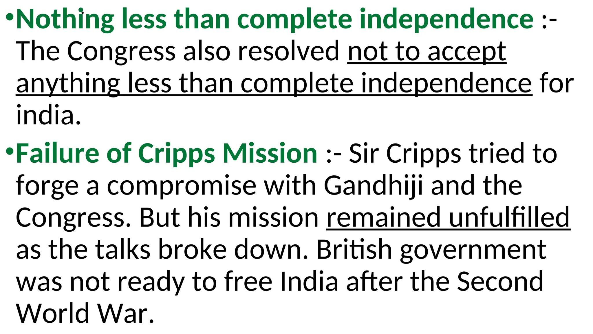 .
•Nothing less than complete independence :-
The Congress also resolved not to accept
anything less than complete independence for
india.
•Failure of Cripps Mission :- Sir Cripps tried to
forge a compromise with Gandhiji and the
Congress. But his mission remained unfulfilled
as the talks broke down. British government
was not ready to free India after the Second
World War.
 