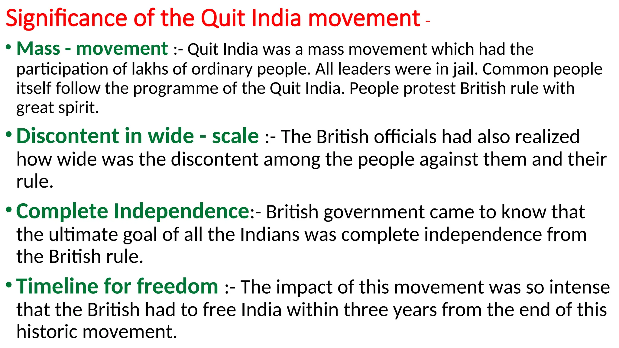 Significance of the Quit India movement -
• Mass - movement :- Quit India was a mass movement which had the
participation of lakhs of ordinary people. All leaders were in jail. Common people
itself follow the programme of the Quit India. People protest British rule with
great spirit.
• Discontent in wide - scale :- The British officials had also realized
how wide was the discontent among the people against them and their
rule.
• Complete Independence:- British government came to know that
the ultimate goal of all the Indians was complete independence from
the British rule.
• Timeline for freedom :- The impact of this movement was so intense
that the British had to free India within three years from the end of this
historic movement.
 