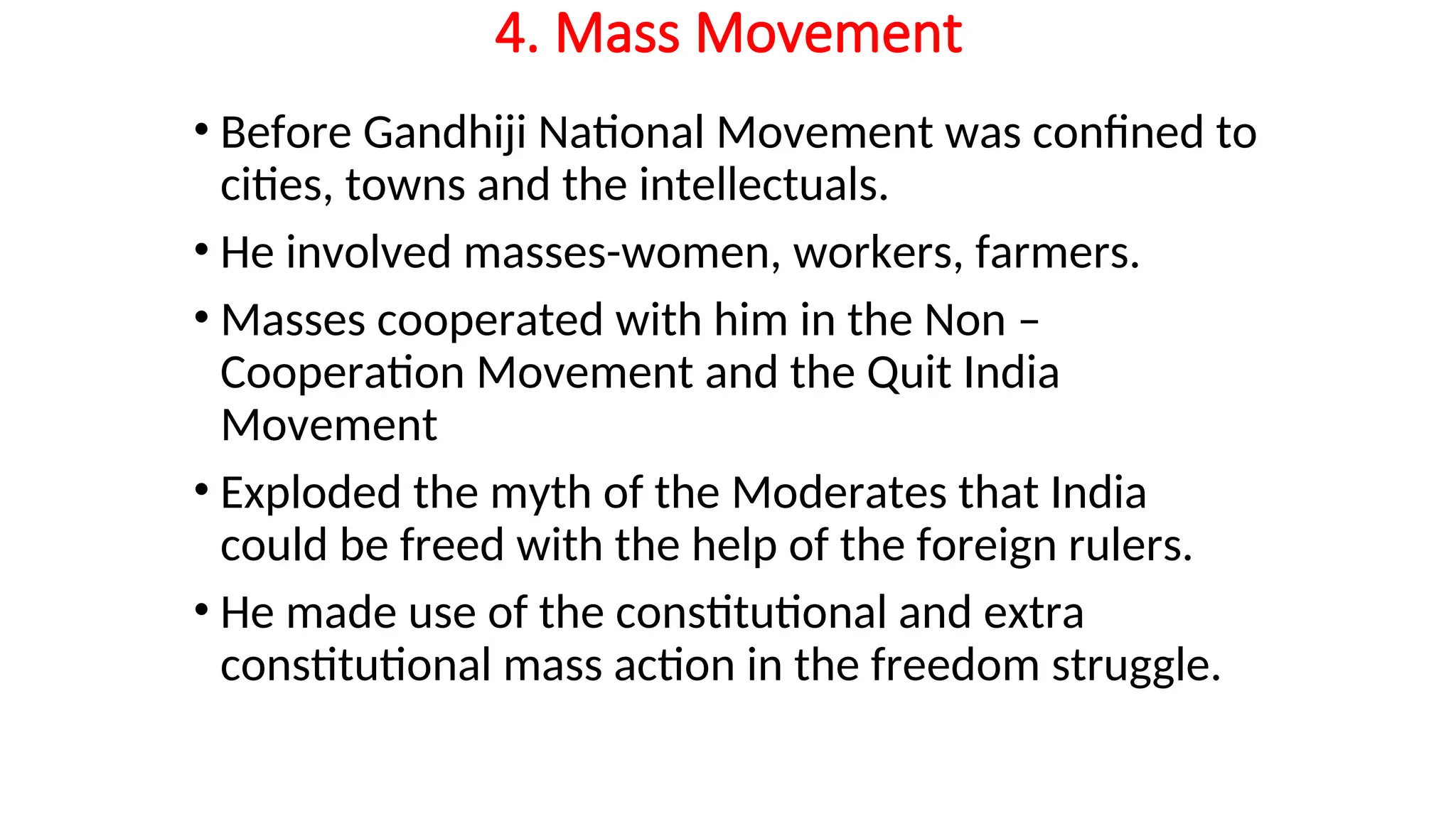 4. Mass Movement
• Before Gandhiji National Movement was confined to
cities, towns and the intellectuals.
• He involved masses-women, workers, farmers.
• Masses cooperated with him in the Non –
Cooperation Movement and the Quit India
Movement
• Exploded the myth of the Moderates that India
could be freed with the help of the foreign rulers.
• He made use of the constitutional and extra
constitutional mass action in the freedom struggle.
 