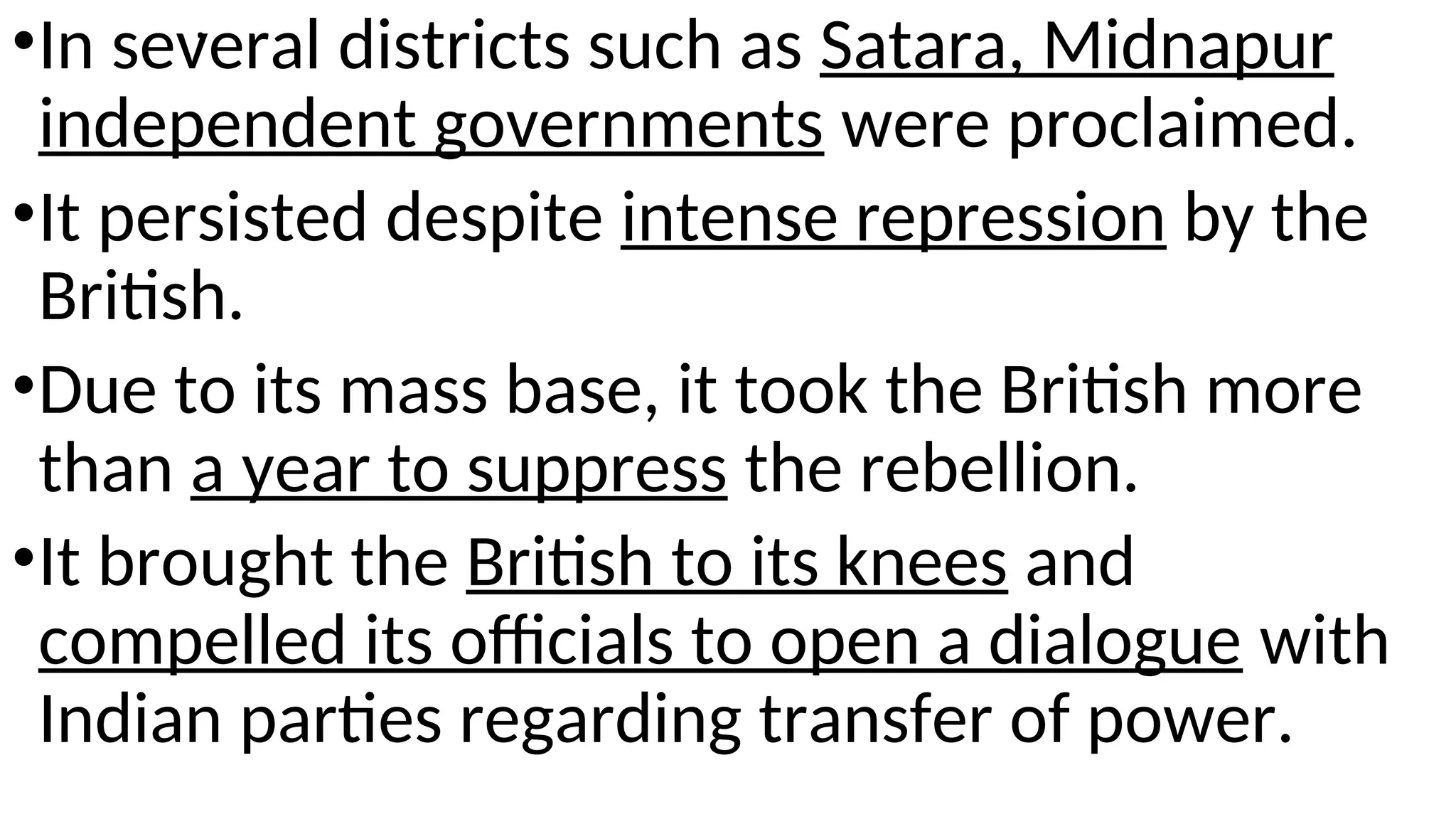 .
•In several districts such as Satara, Midnapur
independent governments were proclaimed.
•It persisted despite intense repression by the
British.
•Due to its mass base, it took the British more
than a year to suppress the rebellion.
•It brought the British to its knees and
compelled its officials to open a dialogue with
Indian parties regarding transfer of power.
 