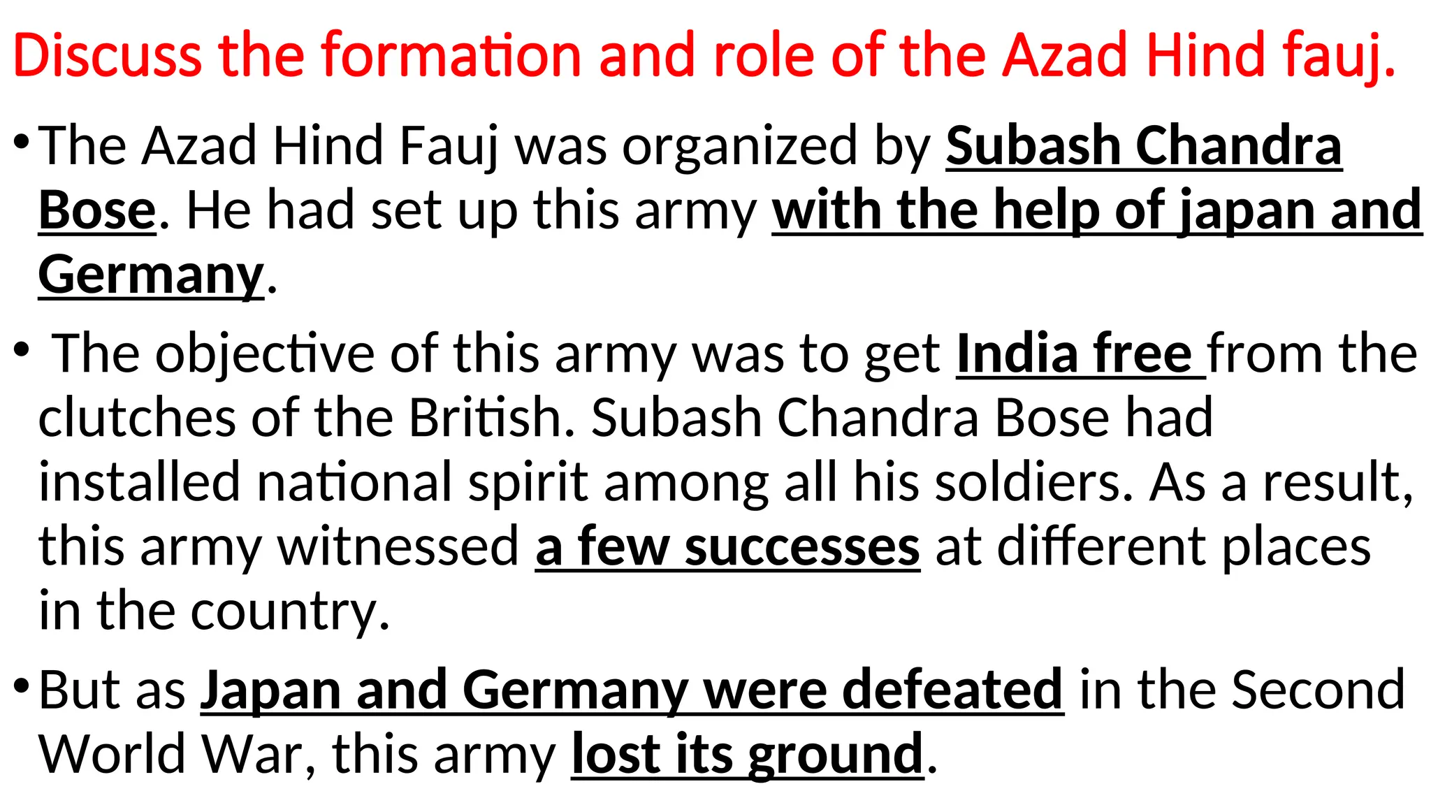 Discuss the formation and role of the Azad Hind fauj.
•The Azad Hind Fauj was organized by Subash Chandra
Bose. He had set up this army with the help of japan and
Germany.
• The objective of this army was to get India free from the
clutches of the British. Subash Chandra Bose had
installed national spirit among all his soldiers. As a result,
this army witnessed a few successes at different places
in the country.
•But as Japan and Germany were defeated in the Second
World War, this army lost its ground.
 