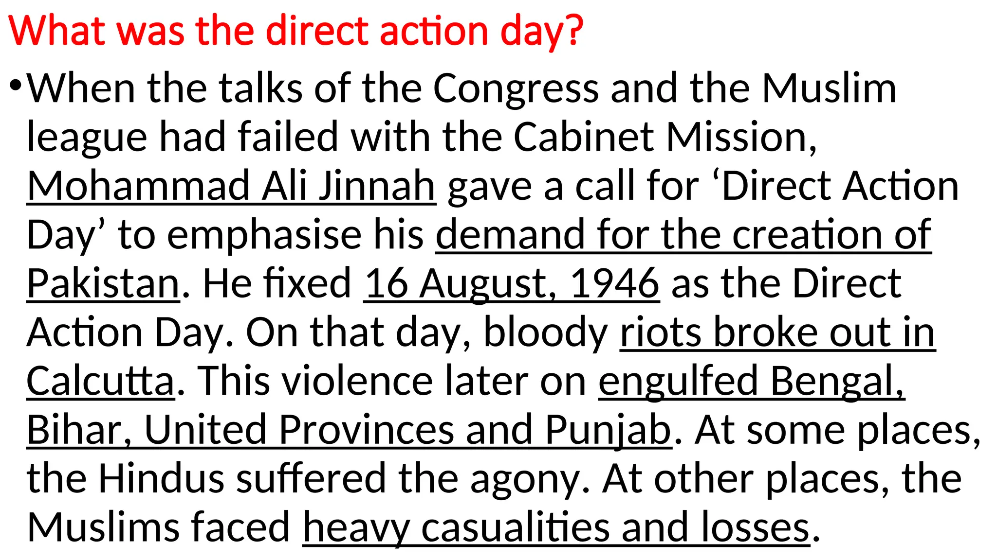 What was the direct action day?
•When the talks of the Congress and the Muslim
league had failed with the Cabinet Mission,
Mohammad Ali Jinnah gave a call for ‘Direct Action
Day’ to emphasise his demand for the creation of
Pakistan. He fixed 16 August, 1946 as the Direct
Action Day. On that day, bloody riots broke out in
Calcutta. This violence later on engulfed Bengal,
Bihar, United Provinces and Punjab. At some places,
the Hindus suffered the agony. At other places, the
Muslims faced heavy casualities and losses.
 