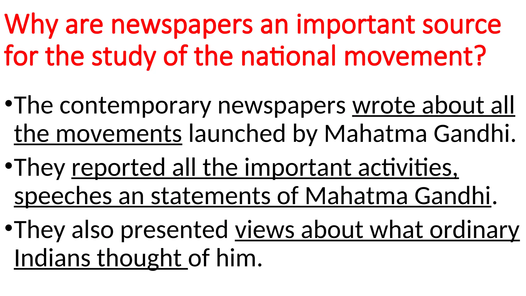 Why are newspapers an important source
for the study of the national movement?
•The contemporary newspapers wrote about all
the movements launched by Mahatma Gandhi.
•They reported all the important activities,
speeches an statements of Mahatma Gandhi.
•They also presented views about what ordinary
Indians thought of him.
 