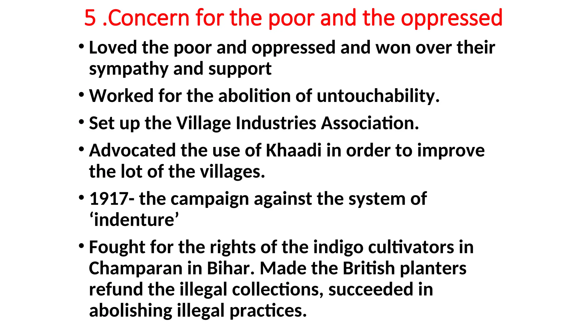 5 .Concern for the poor and the oppressed
• Loved the poor and oppressed and won over their
sympathy and support
• Worked for the abolition of untouchability.
• Set up the Village Industries Association.
• Advocated the use of Khaadi in order to improve
the lot of the villages.
• 1917- the campaign against the system of
‘indenture’
• Fought for the rights of the indigo cultivators in
Champaran in Bihar. Made the British planters
refund the illegal collections, succeeded in
abolishing illegal practices.
 
