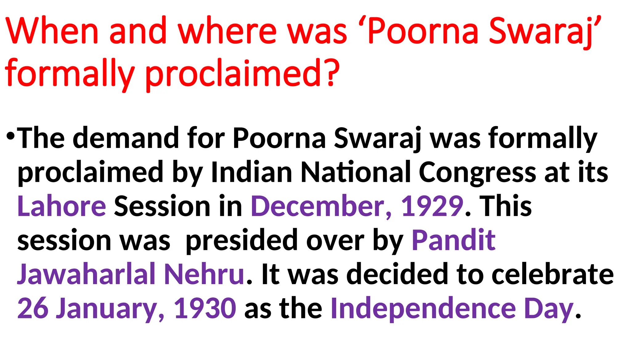 When and where was ‘Poorna Swaraj’
formally proclaimed?
•The demand for Poorna Swaraj was formally
proclaimed by Indian National Congress at its
Lahore Session in December, 1929. This
session was presided over by Pandit
Jawaharlal Nehru. It was decided to celebrate
26 January, 1930 as the Independence Day.
 