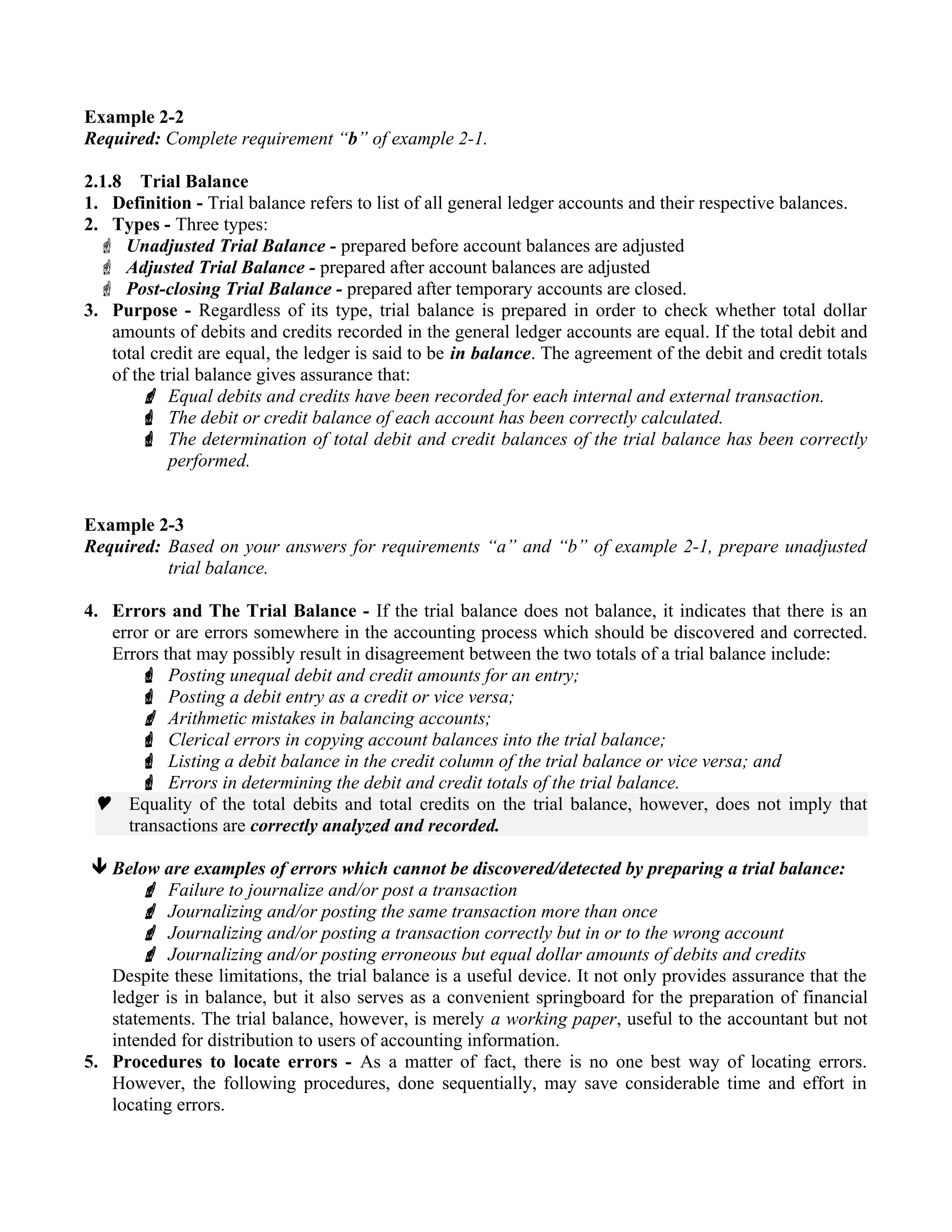 Example 2-2
Required: Complete requirement “b” of example 2-1.
2.1.8 Trial Balance
1. Definition - Trial balance refers to list of all general ledger accounts and their respective balances.
2. Types - Three types:
 Unadjusted Trial Balance - prepared before account balances are adjusted
 Adjusted Trial Balance - prepared after account balances are adjusted
 Post-closing Trial Balance - prepared after temporary accounts are closed.
3. Purpose - Regardless of its type, trial balance is prepared in order to check whether total dollar
amounts of debits and credits recorded in the general ledger accounts are equal. If the total debit and
total credit are equal, the ledger is said to be in balance. The agreement of the debit and credit totals
of the trial balance gives assurance that:
 Equal debits and credits have been recorded for each internal and external transaction.
 The debit or credit balance of each account has been correctly calculated.
 The determination of total debit and credit balances of the trial balance has been correctly
performed.
Example 2-3
Required: Based on your answers for requirements “a” and “b” of example 2-1, prepare unadjusted
trial balance.
4. Errors and The Trial Balance - If the trial balance does not balance, it indicates that there is an
error or are errors somewhere in the accounting process which should be discovered and corrected.
Errors that may possibly result in disagreement between the two totals of a trial balance include:
 Posting unequal debit and credit amounts for an entry;
 Posting a debit entry as a credit or vice versa;
 Arithmetic mistakes in balancing accounts;
 Clerical errors in copying account balances into the trial balance;
 Listing a debit balance in the credit column of the trial balance or vice versa; and
 Errors in determining the debit and credit totals of the trial balance.
 Equality of the total debits and total credits on the trial balance, however, does not imply that
transactions are correctly analyzed and recorded.
Below are examples of errors which cannot be discovered/detected by preparing a trial balance:
 Failure to journalize and/or post a transaction
 Journalizing and/or posting the same transaction more than once
 Journalizing and/or posting a transaction correctly but in or to the wrong account
 Journalizing and/or posting erroneous but equal dollar amounts of debits and credits
Despite these limitations, the trial balance is a useful device. It not only provides assurance that the
ledger is in balance, but it also serves as a convenient springboard for the preparation of financial
statements. The trial balance, however, is merely a working paper, useful to the accountant but not
intended for distribution to users of accounting information.
5. Procedures to locate errors - As a matter of fact, there is no one best way of locating errors.
However, the following procedures, done sequentially, may save considerable time and effort in
locating errors.
 