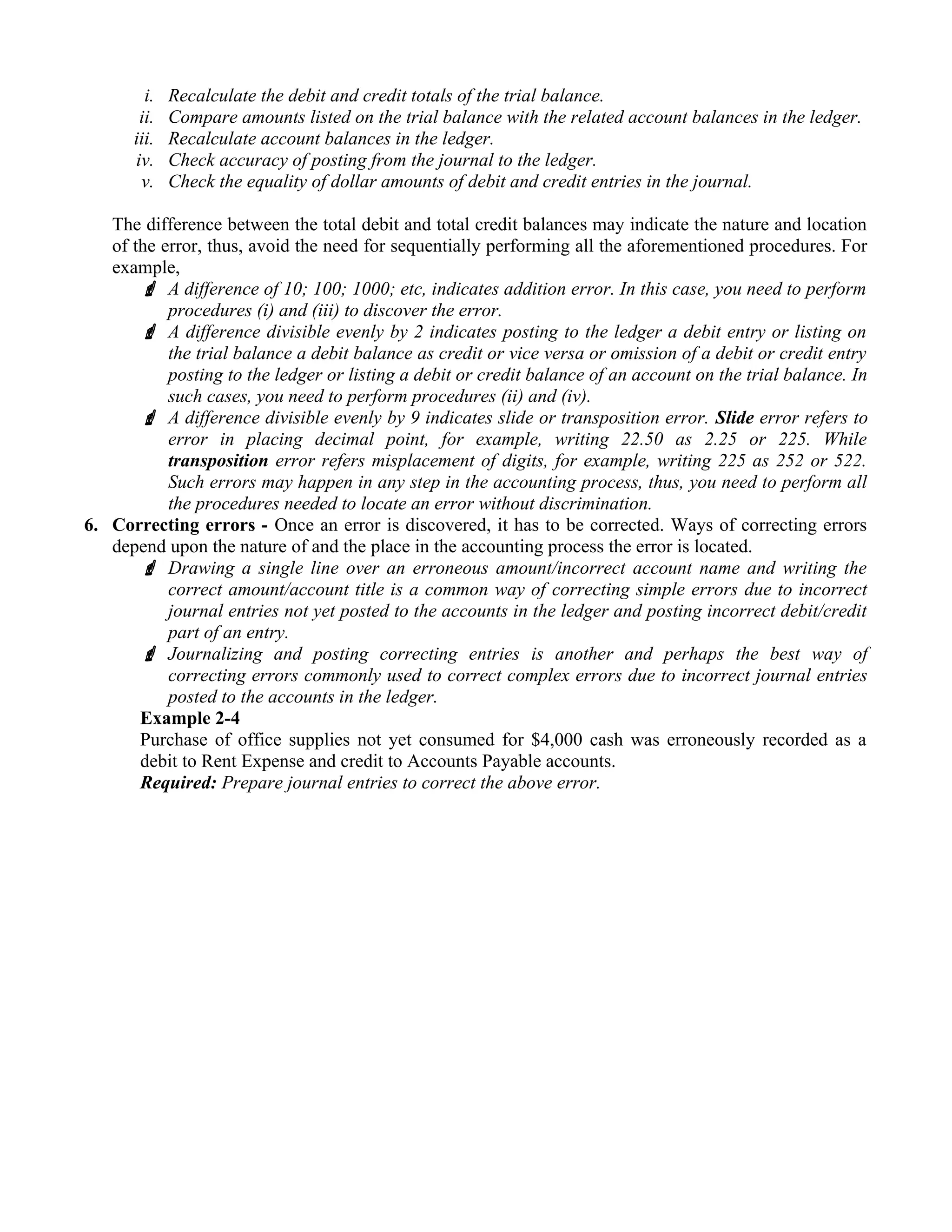 i. Recalculate the debit and credit totals of the trial balance.
ii. Compare amounts listed on the trial balance with the related account balances in the ledger.
iii. Recalculate account balances in the ledger.
iv. Check accuracy of posting from the journal to the ledger.
v. Check the equality of dollar amounts of debit and credit entries in the journal.
The difference between the total debit and total credit balances may indicate the nature and location
of the error, thus, avoid the need for sequentially performing all the aforementioned procedures. For
example,
 A difference of 10; 100; 1000; etc, indicates addition error. In this case, you need to perform
procedures (i) and (iii) to discover the error.
 A difference divisible evenly by 2 indicates posting to the ledger a debit entry or listing on
the trial balance a debit balance as credit or vice versa or omission of a debit or credit entry
posting to the ledger or listing a debit or credit balance of an account on the trial balance. In
such cases, you need to perform procedures (ii) and (iv).
 A difference divisible evenly by 9 indicates slide or transposition error. Slide error refers to
error in placing decimal point, for example, writing 22.50 as 2.25 or 225. While
transposition error refers misplacement of digits, for example, writing 225 as 252 or 522.
Such errors may happen in any step in the accounting process, thus, you need to perform all
the procedures needed to locate an error without discrimination.
6. Correcting errors - Once an error is discovered, it has to be corrected. Ways of correcting errors
depend upon the nature of and the place in the accounting process the error is located.
 Drawing a single line over an erroneous amount/incorrect account name and writing the
correct amount/account title is a common way of correcting simple errors due to incorrect
journal entries not yet posted to the accounts in the ledger and posting incorrect debit/credit
part of an entry.
 Journalizing and posting correcting entries is another and perhaps the best way of
correcting errors commonly used to correct complex errors due to incorrect journal entries
posted to the accounts in the ledger.
Example 2-4
Purchase of office supplies not yet consumed for $4,000 cash was erroneously recorded as a
debit to Rent Expense and credit to Accounts Payable accounts.
Required: Prepare journal entries to correct the above error.
 