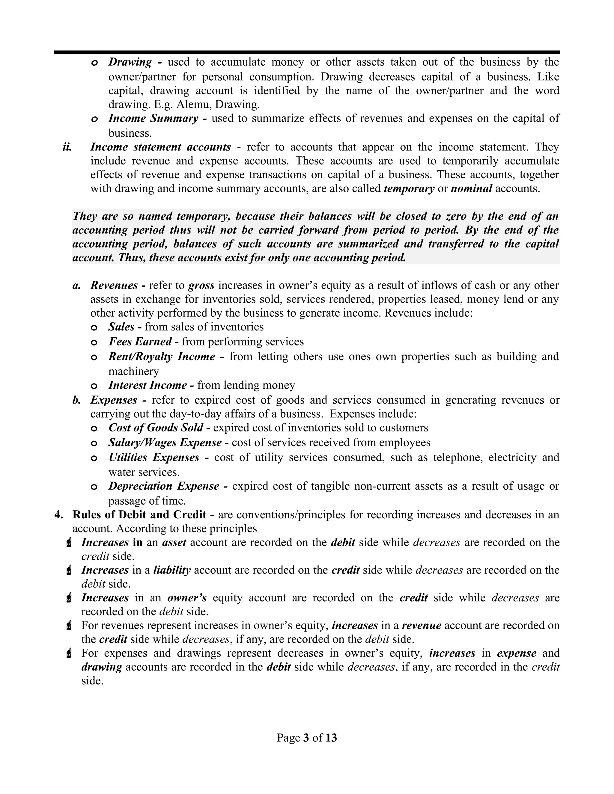 o Drawing - used to accumulate money or other assets taken out of the business by the
owner/partner for personal consumption. Drawing decreases capital of a business. Like
capital, drawing account is identified by the name of the owner/partner and the word
drawing. E.g. Alemu, Drawing.
o Income Summary - used to summarize effects of revenues and expenses on the capital of
business.
ii. Income statement accounts - refer to accounts that appear on the income statement. They
include revenue and expense accounts. These accounts are used to temporarily accumulate
effects of revenue and expense transactions on capital of a business. These accounts, together
with drawing and income summary accounts, are also called temporary or nominal accounts.
They are so named temporary, because their balances will be closed to zero by the end of an
accounting period thus will not be carried forward from period to period. By the end of the
accounting period, balances of such accounts are summarized and transferred to the capital
account. Thus, these accounts exist for only one accounting period.
a. Revenues - refer to gross increases in owner’s equity as a result of inflows of cash or any other
assets in exchange for inventories sold, services rendered, properties leased, money lend or any
other activity performed by the business to generate income. Revenues include:
o Sales - from sales of inventories
o Fees Earned - from performing services
o Rent/Royalty Income - from letting others use ones own properties such as building and
machinery
o Interest Income - from lending money
b. Expenses - refer to expired cost of goods and services consumed in generating revenues or
carrying out the day-to-day affairs of a business. Expenses include:
o Cost of Goods Sold - expired cost of inventories sold to customers
o Salary/Wages Expense - cost of services received from employees
o Utilities Expenses - cost of utility services consumed, such as telephone, electricity and
water services.
o Depreciation Expense - expired cost of tangible non-current assets as a result of usage or
passage of time.
4. Rules of Debit and Credit - are conventions/principles for recording increases and decreases in an
account. According to these principles
 Increases in an asset account are recorded on the debit side while decreases are recorded on the
credit side.
 Increases in a liability account are recorded on the credit side while decreases are recorded on the
debit side.
 Increases in an owner’s equity account are recorded on the credit side while decreases are
recorded on the debit side.
 For revenues represent increases in owner’s equity, increases in a revenue account are recorded on
the credit side while decreases, if any, are recorded on the debit side.
 For expenses and drawings represent decreases in owner’s equity, increases in expense and
drawing accounts are recorded in the debit side while decreases, if any, are recorded in the credit
side.
Page 3 of 13
 