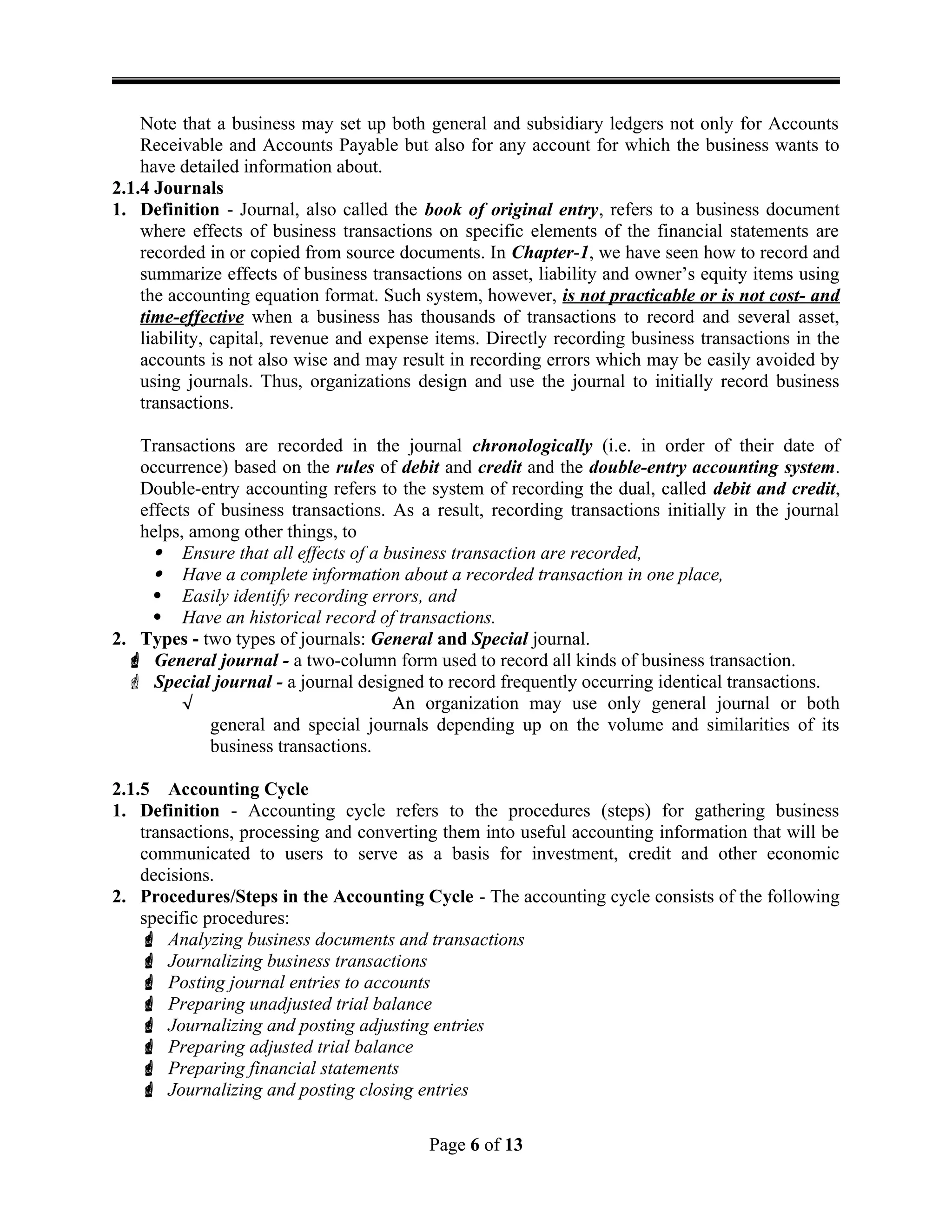 Note that a business may set up both general and subsidiary ledgers not only for Accounts
Receivable and Accounts Payable but also for any account for which the business wants to
have detailed information about.
2.1.4 Journals
1. Definition - Journal, also called the book of original entry, refers to a business document
where effects of business transactions on specific elements of the financial statements are
recorded in or copied from source documents. In Chapter-1, we have seen how to record and
summarize effects of business transactions on asset, liability and owner’s equity items using
the accounting equation format. Such system, however, is not practicable or is not cost- and
time-effective when a business has thousands of transactions to record and several asset,
liability, capital, revenue and expense items. Directly recording business transactions in the
accounts is not also wise and may result in recording errors which may be easily avoided by
using journals. Thus, organizations design and use the journal to initially record business
transactions.
Transactions are recorded in the journal chronologically (i.e. in order of their date of
occurrence) based on the rules of debit and credit and the double-entry accounting system.
Double-entry accounting refers to the system of recording the dual, called debit and credit,
effects of business transactions. As a result, recording transactions initially in the journal
helps, among other things, to
 Ensure that all effects of a business transaction are recorded,
 Have a complete information about a recorded transaction in one place,
 Easily identify recording errors, and
 Have an historical record of transactions.
2. Types - two types of journals: General and Special journal.
 General journal - a two-column form used to record all kinds of business transaction.
 Special journal - a journal designed to record frequently occurring identical transactions.
 An organization may use only general journal or both
general and special journals depending up on the volume and similarities of its
business transactions.
2.1.5 Accounting Cycle
1. Definition - Accounting cycle refers to the procedures (steps) for gathering business
transactions, processing and converting them into useful accounting information that will be
communicated to users to serve as a basis for investment, credit and other economic
decisions.
2. Procedures/Steps in the Accounting Cycle - The accounting cycle consists of the following
specific procedures:
 Analyzing business documents and transactions
 Journalizing business transactions
 Posting journal entries to accounts
 Preparing unadjusted trial balance
 Journalizing and posting adjusting entries
 Preparing adjusted trial balance
 Preparing financial statements
 Journalizing and posting closing entries
Page 6 of 13
 