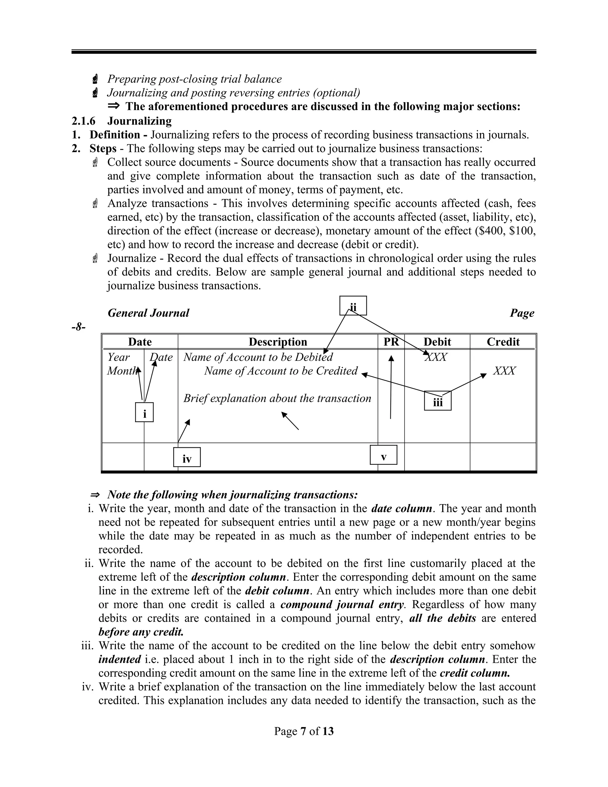  Preparing post-closing trial balance
 Journalizing and posting reversing entries (optional)
 The aforementioned procedures are discussed in the following major sections:
2.1.6 Journalizing
1. Definition - Journalizing refers to the process of recording business transactions in journals.
2. Steps - The following steps may be carried out to journalize business transactions:
 Collect source documents - Source documents show that a transaction has really occurred
and give complete information about the transaction such as date of the transaction,
parties involved and amount of money, terms of payment, etc.
 Analyze transactions - This involves determining specific accounts affected (cash, fees
earned, etc) by the transaction, classification of the accounts affected (asset, liability, etc),
direction of the effect (increase or decrease), monetary amount of the effect ($400, $100,
etc) and how to record the increase and decrease (debit or credit).
 Journalize - Record the dual effects of transactions in chronological order using the rules
of debits and credits. Below are sample general journal and additional steps needed to
journalize business transactions.
General Journal Page
-8-
Date Description PR Debit Credit
Year
Month
Date Name of Account to be Debited
Name of Account to be Credited
Brief explanation about the transaction
XXX
XXX
 Note the following when journalizing transactions:
i. Write the year, month and date of the transaction in the date column. The year and month
need not be repeated for subsequent entries until a new page or a new month/year begins
while the date may be repeated in as much as the number of independent entries to be
recorded.
ii. Write the name of the account to be debited on the first line customarily placed at the
extreme left of the description column. Enter the corresponding debit amount on the same
line in the extreme left of the debit column. An entry which includes more than one debit
or more than one credit is called a compound journal entry. Regardless of how many
debits or credits are contained in a compound journal entry, all the debits are entered
before any credit.
iii. Write the name of the account to be credited on the line below the debit entry somehow
indented i.e. placed about 1 inch in to the right side of the description column. Enter the
corresponding credit amount on the same line in the extreme left of the credit column.
iv. Write a brief explanation of the transaction on the line immediately below the last account
credited. This explanation includes any data needed to identify the transaction, such as the
Page 7 of 13
i
ii
iii
iv v
 