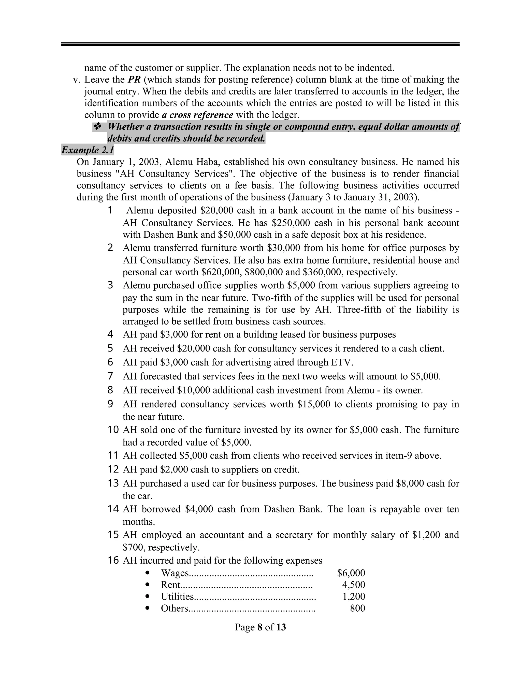 name of the customer or supplier. The explanation needs not to be indented.
v. Leave the PR (which stands for posting reference) column blank at the time of making the
journal entry. When the debits and credits are later transferred to accounts in the ledger, the
identification numbers of the accounts which the entries are posted to will be listed in this
column to provide a cross reference with the ledger.
 Whether a transaction results in single or compound entry, equal dollar amounts of
debits and credits should be recorded.
Example 2.1
On January 1, 2003, Alemu Haba, established his own consultancy business. He named his
business "AH Consultancy Services". The objective of the business is to render financial
consultancy services to clients on a fee basis. The following business activities occurred
during the first month of operations of the business (January 3 to January 31, 2003).
1 Alemu deposited $20,000 cash in a bank account in the name of his business -
AH Consultancy Services. He has $250,000 cash in his personal bank account
with Dashen Bank and $50,000 cash in a safe deposit box at his residence.
2 Alemu transferred furniture worth $30,000 from his home for office purposes by
AH Consultancy Services. He also has extra home furniture, residential house and
personal car worth $620,000, $800,000 and $360,000, respectively.
3 Alemu purchased office supplies worth $5,000 from various suppliers agreeing to
pay the sum in the near future. Two-fifth of the supplies will be used for personal
purposes while the remaining is for use by AH. Three-fifth of the liability is
arranged to be settled from business cash sources.
4 AH paid $3,000 for rent on a building leased for business purposes
5 AH received $20,000 cash for consultancy services it rendered to a cash client.
6 AH paid $3,000 cash for advertising aired through ETV.
7 AH forecasted that services fees in the next two weeks will amount to $5,000.
8 AH received $10,000 additional cash investment from Alemu - its owner.
9 AH rendered consultancy services worth $15,000 to clients promising to pay in
the near future.
10 AH sold one of the furniture invested by its owner for $5,000 cash. The furniture
had a recorded value of $5,000.
11 AH collected $5,000 cash from clients who received services in item-9 above.
12 AH paid $2,000 cash to suppliers on credit.
13 AH purchased a used car for business purposes. The business paid $8,000 cash for
the car.
14 AH borrowed $4,000 cash from Dashen Bank. The loan is repayable over ten
months.
15 AH employed an accountant and a secretary for monthly salary of $1,200 and
$700, respectively.
16 AH incurred and paid for the following expenses
 Wages................................................. $6,000
 Rent.................................................... 4,500
 Utilities................................................ 1,200
 Others.................................................. 800
Page 8 of 13
 