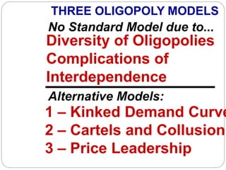 No Standard Model due to...
Diversity of Oligopolies
Complications of
Interdependence
1 – Kinked Demand Curve
2 – Cartels and Collusion
3 – Price Leadership
THREE OLIGOPOLY MODELS
Alternative Models:
 