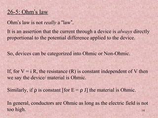 26-5: Ohm’s law
Ohm’s law is not really a “law”.
It is an assertion that the current through a device is always directly
proportional to the potential difference applied to the device.


So, devices can be categorized into Ohmic or Non-Ohmic.


If, for V = i R, the resistance (R) is constant independent of V then
we say the device/ material is Ohmic.

Similarly, if ρ is constant [for E = ρ J] the material is Ohmic.

In general, conductors are Ohmic as long as the electric field is not
too high.                                                         14
 