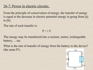 26-7: Power in electric circuits:
From the principle of conservation of energy, the transfer of energy
is equal to the decrease in electric potential energy in going from [a]
to [b].
The rate of such transfer is:
                                P=iV
The energy may be transferred into a resistor, motor, rechargeable
battery, …etc.
What is the rate of transfer of energy from the battery to the device?
(the same P!)



                                                                  16
 