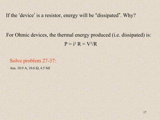 If the ‘device’ is a resistor, energy will be “dissipated”. Why?


For Ohmic devices, the thermal energy produced (i.e. dissipated) is:
                               P = i2 R = V2/R


 Solve problem 27-37:
 Ans. 10.9 A, 10.6 Ω, 4.5 MJ




                                                                   17
 