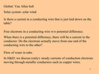 Global: Van Allen belt
Solar system: solar wind

Is there a current in a conducting wire that is just laid down on the
table?

Free electrons in a conducting wire w/o potential difference.
When there is a potential difference, there will be a current in the
conductor. Do the electrons actually move from one end of the
conducting wire to the other?

Flow of water in tube.
In H&D: we discuss (only): steady currents of conduction electrons
moving through metallic conductors such as copper wires.

                                                                   3
 