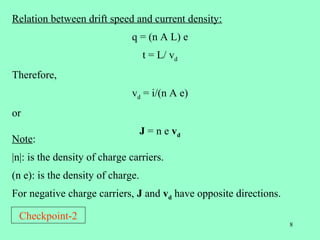 Relation between drift speed and current density:
                              q = (n A L) e
                                   t = L/ vd
Therefore,
                              vd = i/(n A e)
or
                                   J = n e vd
Note:
|n|: is the density of charge carriers.
(n e): is the density of charge.
For negative charge carriers, J and vd have opposite directions.

 Checkpoint-2
                                                                   8
 